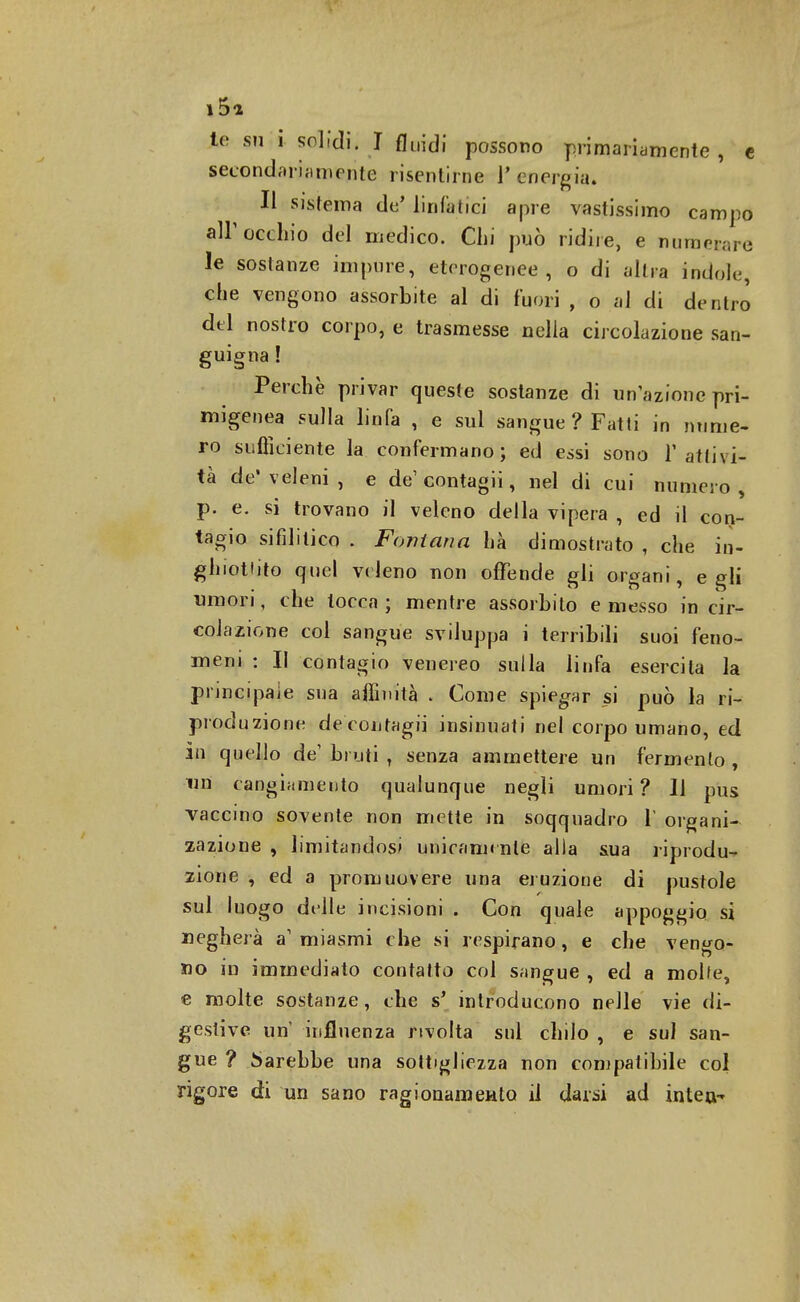 i5a te su i solidi, J fluidi possono primariamente , e secondari a mejite risentirne l'energia. Il sistema de' linfatici apre vastissimo campo all'occhio del medico. Chi può ridire, e numerare le sostanze impure, eterogenee, o di altra indole, che vengono assorbite al di fuori , o al di dentro del nostro corpo, e trasmesse nella circolazione san- guigna ! Perchè privar queste sostanze di un'azione pri- migenia sulla linfa , e sul sangue ? Fatti in nume- ro sufficiente la confermano; ed essi sono l'attivi- tà de* veleni , e de1 contagii, nel di cui numero , p. e. si trovano il veleno della vipera , ed il con- tagio sifilitico [ Fontana hà dimostrato , che in- ghiottito quel veleno uon offende gli organi, egli umori, che tocca ; mentre assorbito e messo in cir- colazione col sangue sviluppa i terribili suoi feno- meni : Il contagio venereo sulla linfa esercita la principale sua affinità . Come spiegar si può la ri- produzione deeontagii insinuati nel corpo umano, ed in quello de'bruti T senza ammettere un fermento, un cangiamento qualunque negli umori ? 11 pus vaccino sovente non mette in soqquadro V organi- zazione , limitandosi unicamente alla sua riprodu- zione , ed a promuovere una eruzione di pustole sul luogo delle incisioni . Con quale appoggio si negherà a1 miasmi che si respirano, e che vengo- no in immediato contatto col sangue , ed a molte, e molte sostanze, che s' introducono nelle vie di- gestive un influenza rivolta sul chilo , e sul san- gue ? Sarebbe una sottigliezza non compatibile col rigore di un sano ragionamento il darai ad intea-