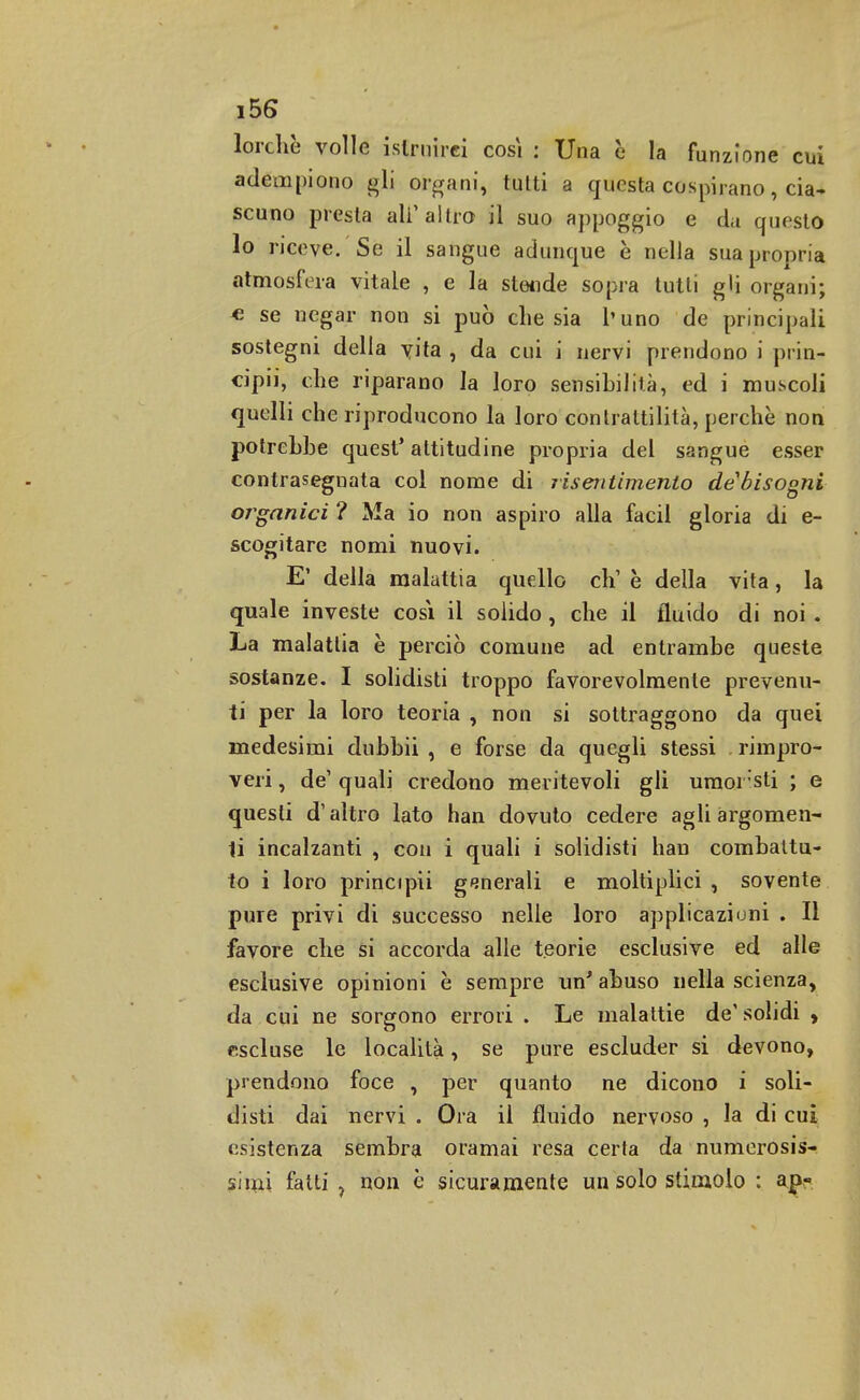 lorchè volle istruirci così : Una e la funzione cui adempiono gli organi, tulti a questa cospirano, cia- scuno presta ali1 altro il suo appoggio e da questo 10 riceve. Se il sangue adunque è nella sua propria atmosfera vitale , e la stende sopra tutti gli organi; e se negar non si può che sia l'uno de principali sostegni della yita , da cui i nervi prendono i prin- cipii, che riparano la loro sensibilità, ed i muscoli quelli che riproducono la loro contrattilità, perchè non potrebbe quest' attitudine propria del sangue esser contrasegnata col nome di risentimento de bisogni organici ? Ma io non aspiro alla facil gloria di e- scogitare nomi nuovi. E' della malattia quello eh1 è della vita, la quale investe cosi il solido , che il fluido di noi . La malattia è perciò comune ad entrambe queste sostanze. I solidisti troppo favorevolmente prevenu- ti per la loro teoria , non si sottraggono da quei medesimi dubbii , e forse da quegli stessi . rimpro- veri , de' quali credono meritevoli gli umoi sti ; e questi d'altro lato han dovuto cedere agli argomen- 11 incalzanti , con i quali i solidisti han combattu- to i loro principii generali e moltiplici , sovente pure privi di successo nelle loro applicazioni . Il favore che si accorda alle teorie esclusive ed alle esclusive opinioni è sempre un' abuso nella scienza, da cui ne sorgono errori . Le malattie de'solidi , escluse le località, se pure escluder si devono, prendono foce , per quanto ne dicono i soli- disti dai nervi . Ora il fluido nervoso , la di cui esistenza sembra oramai resa certa da numerosis- simi fatti 7 non è sicuramente un solo stimolo : ap-