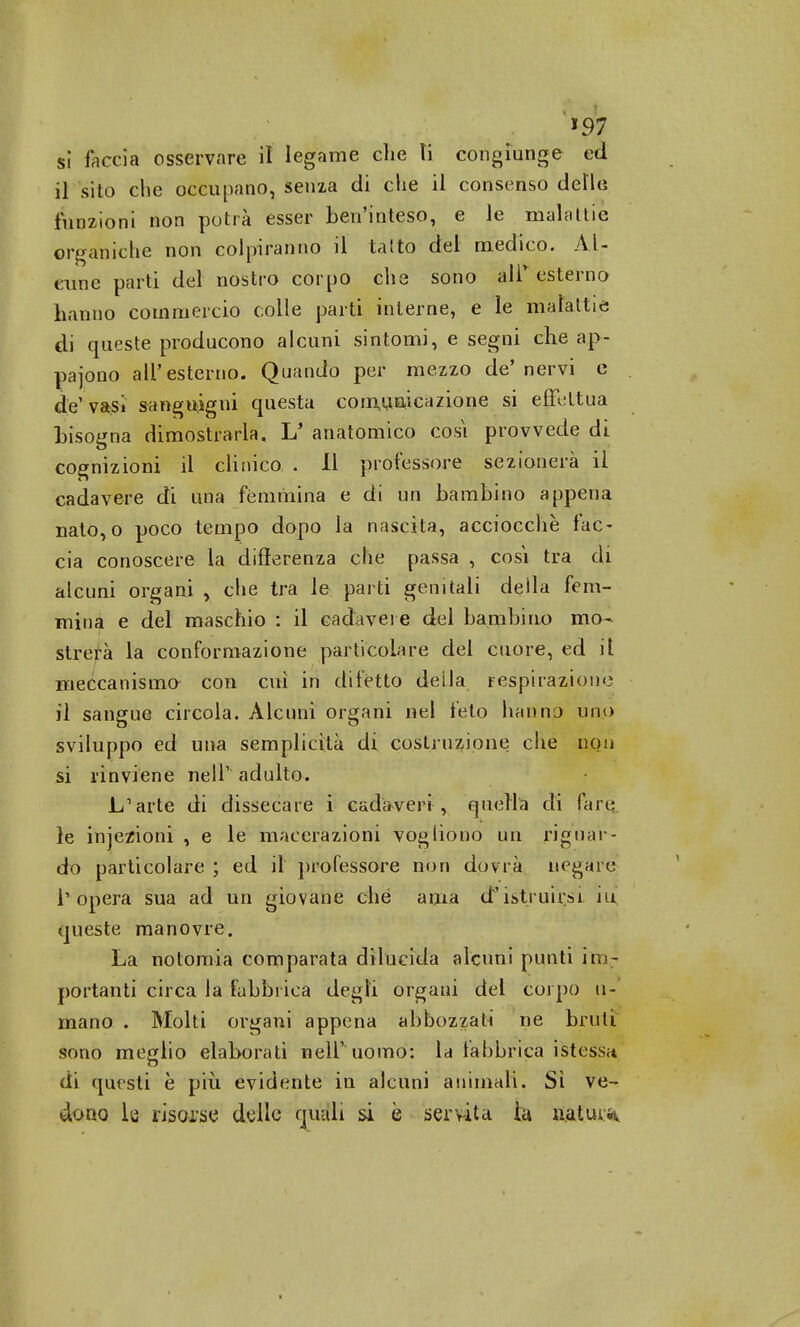 >97 sì faccia osservare il legame clic ti congiunge ed il sito che occupano, senza di die il consenso dello funzioni non potrà esser bell'inteso, e le malattie organiche non colpiranno il tatto del medico. Al- cune parti del nostro corpo che sono air esterno hanno commercio colle parti interne, e le malattie di queste producono alcuni sintomi, e segni che a.p- pajono all'esterno. Quando per mezzo de'nervi e de' vasi sanguigni questa comunicazione si effettua bisogna dimostrarla. L' anatomico cosi provvede di cognizioni il clinico . Il professore sezionerà il cadavere di una fémmina e di un bambino appena nato,o poco tempo dopo la nascita, acciocché fac- cia conoscere la differenza che passa , cosi tra di alcuni organi , che tra le parti genitali della fem- mina e del maschio : il cadavere del bambino mo- strerà la conformazione particolare del cuore, ed il meccanismo- con cui in difetto della respirazione il sangue circola. Alcuni organi nel feto hanno uno sviluppo ed una semplicità di costruzione che non si rinviene nell' adulto. L'arte di dissecare i cadaveri , quella di lari: le injezioni , e le macerazioni vogliono un riguar- do particolare ; ed il professore non dovrà negare l'opera sua ad un giovane che ama d'istruirsi iu queste manovre. La notomia comparata dilucida alcuni punti im- portanti circa la fabbrica degli organi del corpo li- mano . Molti organi appena abbozzati ne bruti sono meglio elaborati nell' uomo: la fabbrica istessn di questi è più evidente in alcuni animali. Si ve- dono la risorse delle quali si è servita ia natura