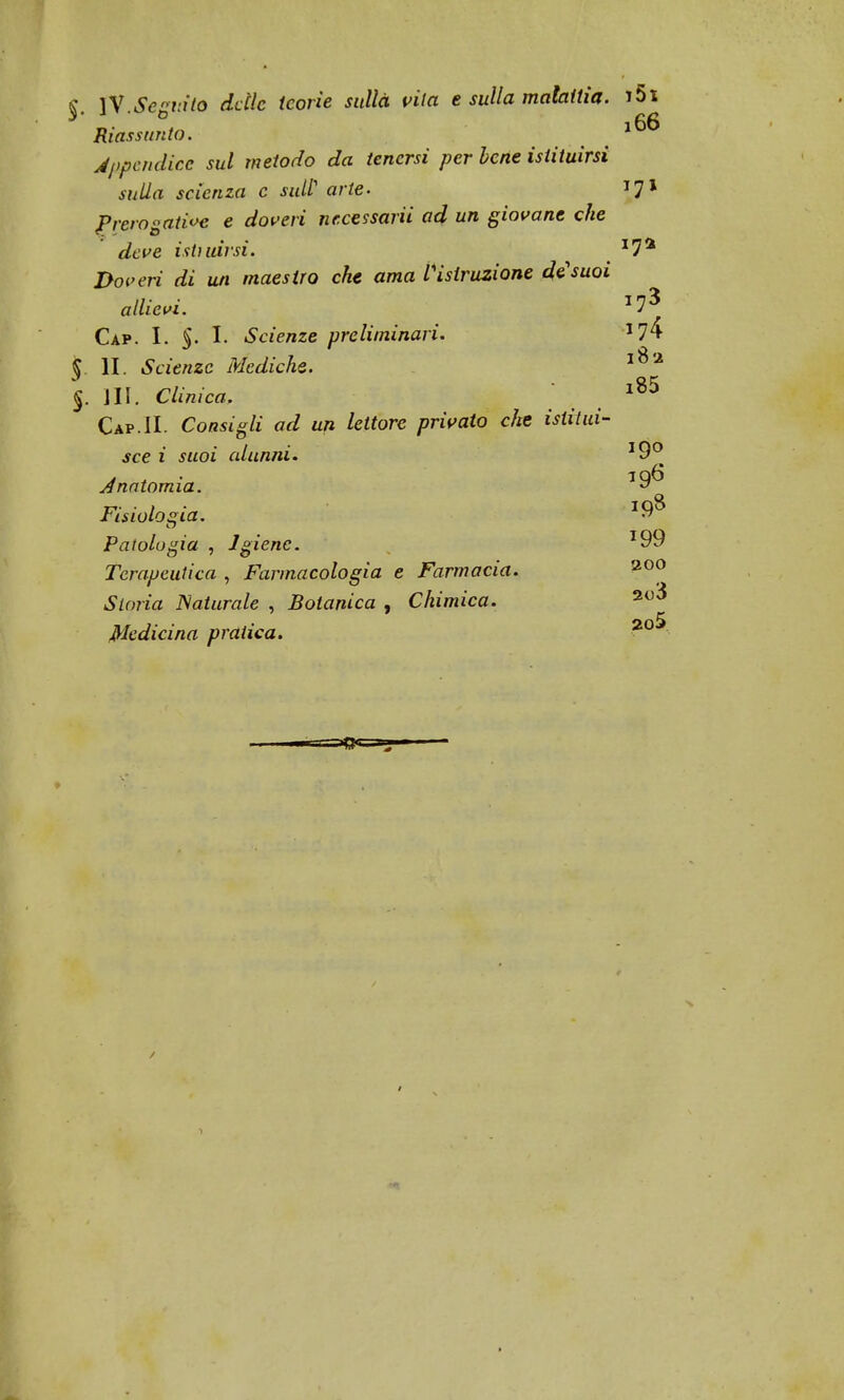 Riassunto. 10 Appendice sul metodo da tenersi per bene istituirsi sulla scienza c sul? arte- T7l Prerosatìoe e doveri necessarii ad un giovane che deve istruirsi, ij* Doveri di un maestro che ama l'istruzione de1 suoi allievi. J73 Cap. I. §. I. Scienze preliminari. *74 § li. Scienze Mediche. l8a $. III. Clinica. l85 Cap.IL Consigli ad uji lettore privato che istitui- sce i suoi alunni. J9° Anatomia. Fisiologia. Patologia , Igiene. T99 Terapeutica , Farmacologia e Farmacia. Storia Naturale , Botanica , Chimica. Medicina pratica. 200 2o3 2o5