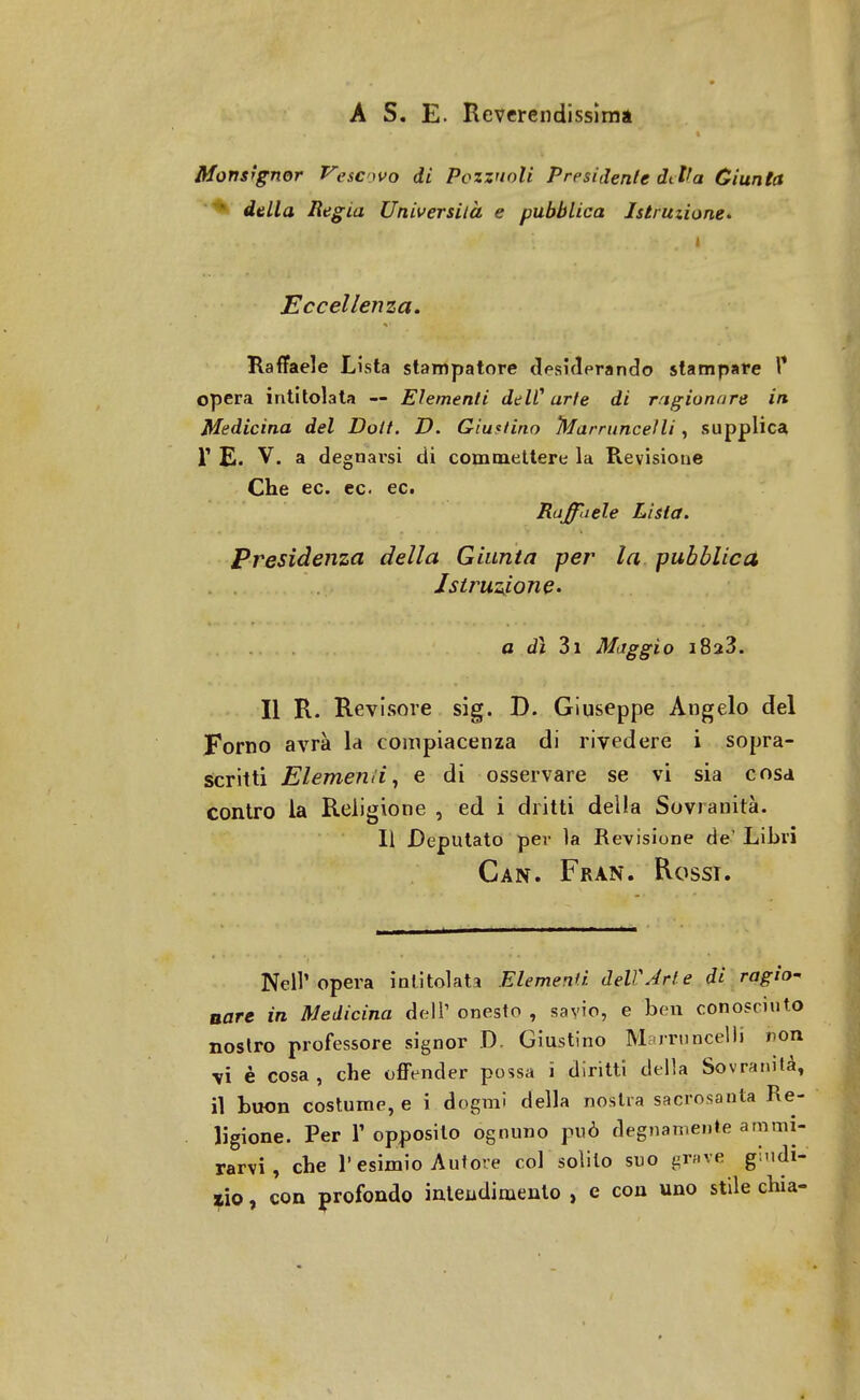 A S. E. Reverendissima Monsignor Pescavo di Pozzuoli Presidente dt Va Giunta *^ della Regia Università e pubblica Istruzione* i Eccellenza. Raffaele Lista stampatore desiderando stampare F opera intitolata — Elementi delC arte di ragionare in Medicina del Dott. D. Giustino Marrunceìli, supplica T E. V. a degnarsi di commettere la Revisione Che ec. ec ec. Raffaele Lista. Presidenza della Giunta per la pubblica Istruzione. a dì 3i Maggio i8a3. Il R. Revisore sig. D. Giuseppe Angelo del Forno avrà la compiacenza di rivedere i sopra- scritti Elemend, e di osservare se vi sia cosa contro la Religione , ed i dritti della Sovranità. Il Deputato per la Revisione de' Libri Can. Fran. Rossi. Nell'opera intitolata Elementi dell'Arte di ragio- nare in Medicina dell1 onesto , savio, e ben conosciuto nostro professore signor D. Giustino MarruncelJi non vi è cosa, che offender possa i diritti della Sovranità, il buon costume, e i dogmi della nostra sacrosanta Re- ligione. Per 1' opposito ognuno può degnamente ammi- rarvi , che l'esimio Autore col solito suo grave giudi- co , con profondo intendimento , e con uno stile chia-