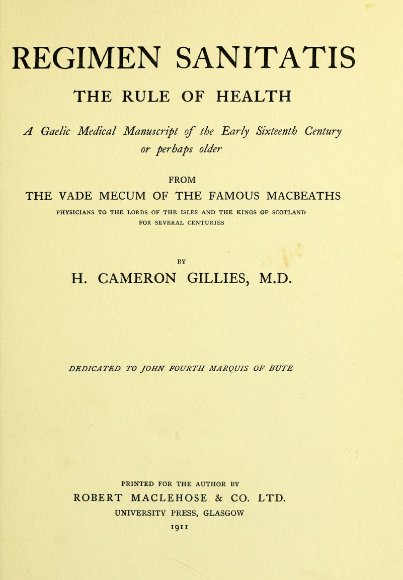 THE RULE OF HEALTH A Gaelic Medical Manuscript of the Early Sixteenth Century or perhaps older FROM THE VADE MECUM OF THE FAMOUS MACBEATHS PHYSICIANS TO THE LORDS OF THE ISLES AND THE KINGS OF SCOTLAND FOR SEVERAL CENTURIES BY H. CAMERON GILLIES, M.D. DEDICATED TO JOHN FOURTH MARQUIS OF BUTE PRINTED FOR THE AUTHOR BY ROBERT MACLEHOSE & CO. LTD. UNIVERSITY PRESS, GLASGOW 1911