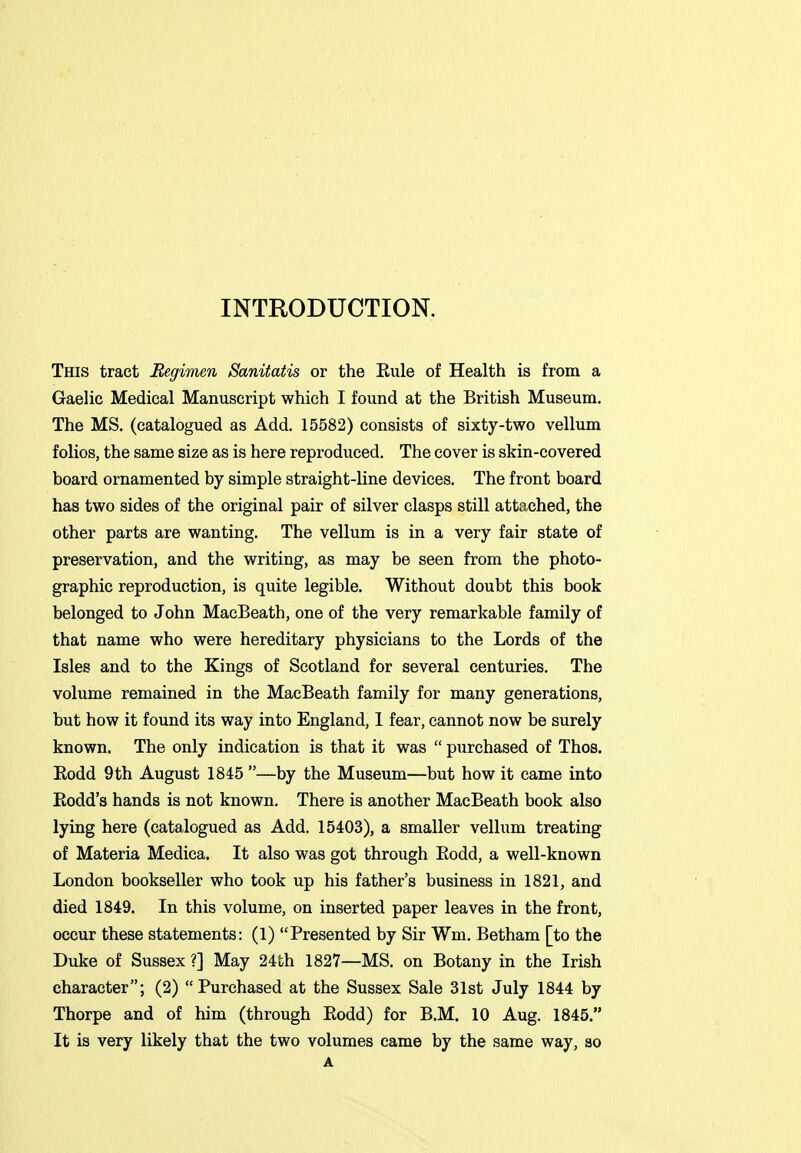 INTRODUCTION. This tract Regimen Sanitatis or the Eule of Health is from a Gaelic Medical Manuscript which I found at the British Museum. The MS. (catalogued as Add. 15582) consists of sixty-two vellum folios, the same size as is here reproduced. The cover is skin-covered board ornamented by simple straight-line devices. The front board has two sides of the original pair of silver clasps still attached, the other parts are wanting. The vellum is in a very fair state of preservation, and the writing, as may be seen from the photo- graphic reproduction, is quite legible. Without doubt this book belonged to John MacBeath, one of the very remarkable family of that name who were hereditary physicians to the Lords of the Isles and to the Kings of Scotland for several centuries. The volume remained in the MacBeath family for many generations, but how it found its way into England, 1 fear, cannot now be surely known. The only indication is that it was  purchased of Thos. Kodd 9th August 1845 —by the Museum—but how it came into Eodd's hands is not known. There is another MacBeath book also lying here (catalogued as Add. 15403), a smaller vellum treating of Materia Medica. It also was got through Eodd, a well-known London bookseller who took up his father's business in 1821, and died 1849. In this volume, on inserted paper leaves in the front, occur these statements: (1) Presented by Sir Wm. Betham [to the Duke of Sussex ?] May 24th 1827—MS. on Botany in the Irish character; (2) Purchased at the Sussex Sale 31st July 1844 by Thorpe and of him (through Eodd) for B.M. 10 Aug. 1845. It is very likely that the two volumes came by the same way, so A