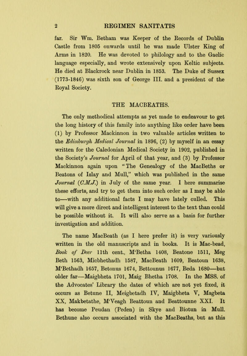 far. Sir Wm. Betham was Keeper of the Records of Dublin Castle from 1805 onwards until he was made Ulster King of Arms in 1820. He was devoted to philology and to the Gaelic language especially, and wrote extensively upon Keltic subjects. He died at Blackrock near Dublin in 1853. The Duke of Sussex (1773-1846) was sixth son of George III. and a president of the Royal Society. THE MACBEATHS. The only methodical attempts as yet made to endeavour to get the long history of this family into anything like order have been (1) by Professor Mackinnon in two valuable articles written to the Edinburgh Medical Journal in 1896, (2) by myself in an essay written for the Caledonian Medical Society in 1902, published in the Society's Journal for April of that year, and (3) by Professor Mackinnon again upon  The Genealogy of the MacBeths or Beatons of Islay and Mull, which was published in the same Journal {C.M.J.) in July of the same year. I here summarise these efforts, and try to get them into such order as I may be able to—with any additional facts I may have lately culled. This will give a more direct and intelligent interest to the text than could be possible without it. It will also serve as a basis for further investigation and addition. The name MacBeath (as I here prefer it) is very variously written in the old manuscripts and in books. It is Mac-bead, Booh of Deer 11th cent., M'Betha 1408, Beatone 1511, Meg Beth 1563, Micbhethadh 1587, MacBeath 1609, Beatoun 1638, M'Bethadh 1657, Betonus 1674, Bettounus 1677, Beda 1680—but older far—Maigbheta 1701, Maig Bhetha 1708. In the MSS. of the Advocates' Library the dates of which are not yet fixed, it occurs as Betune II, Meigbetadh IV, Maigbheta V, Magbeta XX, Makbetathe, M'Veagh Beattoun and Beattounne XXI. It has become Peudan (Peden) in Skye and Biotun in Mull. Bethune also occurs associated with the MacBeaths, but as this