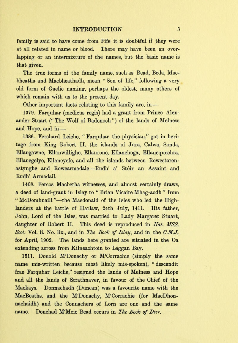 family is said to have come from Fife it is doubtful if they were at all related in name or blood. There may have been an over- lapping or an intermixture of the names, but the basic name is that given. The true forms of the family name, such as Bead, Beda, Mac- bheatha and Macbheathadh, mean  Son of life, following a very old form of Gaelic naming, perhaps the oldest, many others of which remain with us to the present day. Other important facts relating to this family are, in— 1379. Farquhar (medicus regis) had a grant from Prince Alex- ander Stuart ( The Wolf of Badenoch ) of the lands of Melness and Hope, and in— 1386. Ferchard Leiche, Farquhar the physician, got in heri- tage from King Robert II. the islands of Jura, Calwa, Sanda, Ellangawne, Ellanwillighe, Ellanrone, Ellanehoga, EUanequochra, Ellanegelye, Ellaneyefe, and all the islands between Rowestoren- astynghe and Rowearmadale—Rudh' a' Stoir an Assaint and Rudh' Armadail. 1408. Fercos Macbetha witnesses, and almost certainly draws, a deed of land-grant in Islay to  Brian Vicaire Mhag-aodh  from  McDomhnaill—the Macdonald of the Isles who led the High- landers at the battle of Harlaw, 24th July, 1411. His father, John, Lord of the Isles, was married to Lady Margaret Stuart, daughter of Robert II. This deed is reproduced in Nat. MSS. Scot. Vol. ii. No. lix., and in The Booh of Islay, and in the C.M.J. for April, 1902. The lands here granted are situated in the Oa extending across from Kilneachtoin to Laggan Bay. 1511. Donold M'Donachy or M'Corrachie (simply the same name mis-written because most likely mis-spoken), descendit frae Farquhar Leiche, resigned the lands of Melness and Hope and all the lands of Strathnaver, in favour of the Chief of the Mackays. Donnachadh (Duncan) was a favourite name with the MacBeaths, and the M'Donachy, M'Corrachie (for MacDhon- nachaidh) and the Connachers of Lorn are one and the same name. Donchad M'Meic Bead occurs in The Book of Bm\