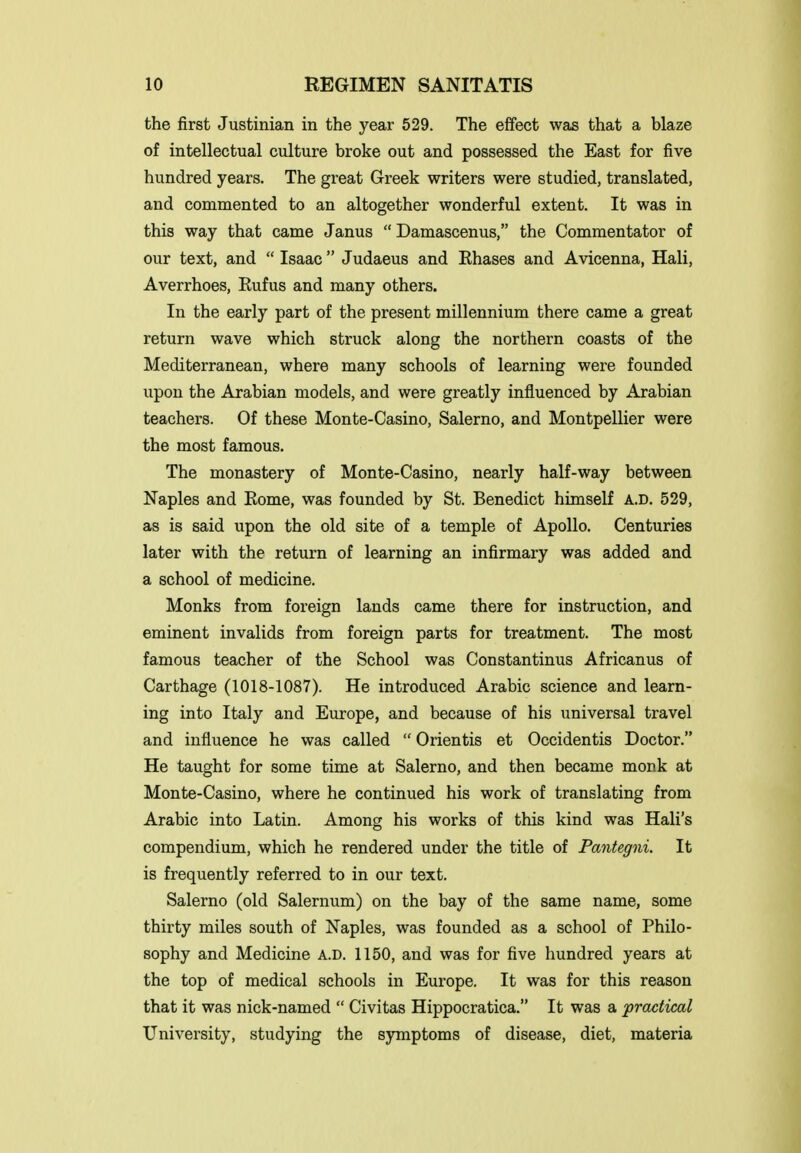 the first Justinian in the year 529. The effect was that a blaze of intellectual culture broke out and possessed the East for five hundred years. The great Greek writers were studied, translated, and commented to an altogether wonderful extent. It was in this way that came Janus  Damascenus, the Commentator of our text, and  Isaac  Judaeus and Ehases and Avicenna, Hali, Averrhoes, Eufus and many others. In the early part of the present millennium there came a great return wave which struck along the northern coasts of the Mediterranean, where many schools of learning were founded upon the Arabian models, and were greatly influenced by Arabian teachers. Of these Monte-Casino, Salerno, and Montpellier were the most famous. The monastery of Monte-Casino, nearly half-way between Naples and Rome, was founded by St. Benedict himself A.D. 529, as is said upon the old site of a temple of Apollo. Centuries later with the return of learning an infirmary was added and a school of medicine. Monks from foreign lands came there for instruction, and eminent invalids from foreign parts for treatment. The most famous teacher of the School was Constantinus Africanus of Carthage (1018-1087). He introduced Arabic science and learn- ing into Italy and Europe, and because of his universal travel and influence he was called  Orientis et Occidentis Doctor. He taught for some time at Salerno, and then became monk at Monte-Casino, where he continued his work of translating from Arabic into Latin. Among his works of this kind was Hali's compendium, which he rendered under the title of Pantegni. It is frequently referred to in our text. Salerno (old Salernum) on the bay of the same name, some thirty miles south of Naples, was founded as a school of Philo- sophy and Medicine A.D. 1150, and was for five hundred years at the top of medical schools in Europe. It was for this reason that it was nick-named  Civitas Hippocratica. It was a practical University, studying the symptoms of disease, diet, materia