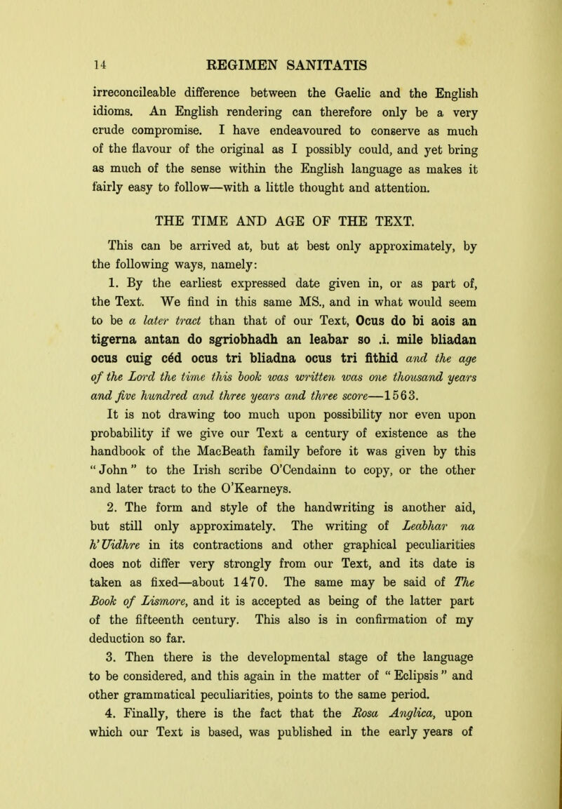 irreconeileable difference between the Gaelic and the English idioms. An English rendering can therefore only be a very crude compromise. I have endeavoured to conserve as much of the flavour of the original as I possibly could, and yet bring as much of the sense within the English language as makes it fairly easy to follow—with a little thought and attention. THE TIME AND AGE OF THE TEXT. This can be arrived at, but at best only approximately, by the following ways, namely: 1. By the earliest expressed date given in, or as part of, the Text. We find in this same MS., and in what would seem to be a later tract than that of our Text, Ocus do bi aois an tigerna antan do sgriobhadh an leabar so .1. mile bliadan ocus cuig c6d ocus tri bliadna ocus tri fithid and the age of the Lord the time this hook was written was one thousand years and Jive hundred and three years and three score—1563. It is not drawing too much upon possibility nor even upon probability if we give our Text a century of existence as the handbook of the MacBeath family before it was given by this John to the Irish scribe O'Cendainn to copy, or the other and later tract to the 0'Kearneys. 2. The form and style of the handwriting is another aid, but still only approximately. The writing of Leohhar na h'Uidhre in its contractions and other graphical peculiarities does not differ very strongly from our Text, and its date is taken as fixed—about 1470. The same may be said of The Book of Zismore, and it is accepted as being of the latter part of the fifteenth century. This also is in confirmation of my deduction so far. 3. Then there is the developmental stage of the language to be considered, and this again in the matter of  Eclipsis  and other grammatical peculiarities, points to the same period. 4. Finally, there is the fact that the Eosa Anglica, upon which our Text is based, was published in the early years of