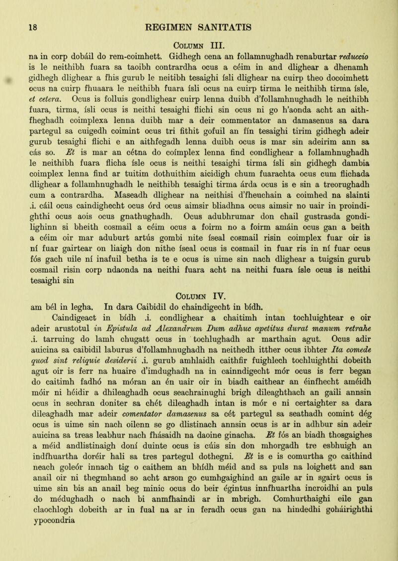 Column III. na in corp dobdil do rem-coimhett. Gidhegh cena an foUamnughadh renaburtar reduccio is le neithibh fuara sa taoibh contrardha ocus a c6im in and dlighear a dhenamh gidhegh dlighear a fhis gurub le neitibh tesaighi Isli dlighear na cuirp theo docoimhett ocus na cuirp fhuaara le neithibh fuara isli ocus na cuirp tirma le neithibh tirma isle, et cetera. Ocus is folluis gondlighear cuirp lenna duibh d'follamhnughadh le neithibh fuara, tirma, isli ocus is neithi tesaighi flichi sin ocus ni go h'aonda acht an aith- fheghadh coimplexa lenna duibh mar a deir commentator an damasenus sa dara partegul sa cuigedh coimint ocus tri fithit gofuil an fin tesaighi tirim gidhegh adeir gurub tesaighi flichi e an aithfegadh lenna duibh ocus is mar sin adeirim ann sa cds so. M is mar an c^tna do colmplex lenna find condlighear a follamhnughadh le neithibh fuara flicha isle ocus is neithi tesaighi tirma isli sin gidhegh dambia coimplex lenna find ar tuitim dothuithim aicidigh chum fuarachta ocus cum flichada dlighear a follamhnughadh le neithibh tesaighi tirma arda ocus is e sin a treorughadh cum a contrardha. Maseadh dlighear na neithisi d'fheuchain a coimhed na slainti .i. cdil ocus caindighecht ocus ord ocus aimsir bliadhna ocus aimsir no uair in proindi- ghthi ocus aois ocus gnathughadh. Ocus adubhrumar don chail gustrasda gondi- lighinn si bheith cosmail a c6im ocus a foirm no a foirm amdin ocus gan a beith a c6im oir mar aduburt artus gombi nite iseal cosmail risin coimplex fuar oir is ni fuar gairtear on liaigh don nithe iseal ocus is cosmail in fuar ris in ni fuar ocus fos gach uile ni inafuil betha is te e ocus is uime sin nach dlighear a tuigsin gurub cosmail risin corp ndaonda na neithi fuara acht na neithi fuara isle ocus is neithi tesaighi sin Column IV. am Ml in legha. In dara Caibidil do chaindigecht in bidh. Caindigeact in bidh .i. condlighear a chaitimh intan tochluightear e oir adeir arustotul in Epistula ad Alexandrum Dum adhue apetitus durat manum retrahe A. tarruing do lamb chugatt ocus in tochlughadh ar marthain agut. Ocus adir auicina sa caibidil laburus d'follamhnughadh na neithedh itther ocus ibhter Ita comede quod sint reliquie desiderii .i. gurub amhlaidh caithfir fuighlech tochluighthi dobeith agut oir is ferr na huaire d'imdughadh na in cainndigecht mor ocus is ferr began do caitimh fadh6 na m(5ran an en uair oir in biadh caithear an ^infhecht am^idh moir ni hdidir a dhileaghadh ocus seachrainughi brigh dileaghthach an gaili annsin ocus in sechran doniter sa ch^t dileaghadh intan is m6r e ni certaighter sa dara dileaghadh mar adeir comentaior damasenus sa c6t partegul sa seathadh comint d^g ocus is uime sin nach oilenn se go dlistinach annsin ocus is ar in adhbur sin adeir auicina sa treas leabhur nach fhasaidh na daoine ginacha. M fos an biadh thosgaighes a meid andlistinaigh doni duinte ocus is ciiis sin don mhorgadh tre esbhuigh an indfhuartha dor^ir hali sa tres partegul dothegni. JEt is e is comurtha go caithind neach gole6r innach tig o caithem an bhldh mdid and sa puis na loighett and san anail oir ni thegmhand so acht arson go cumhgaighind an gaile ar in sgairt ocus is uime sin bis an anail beg minic ocus do heir egintus innfhuartha incroidhi an puis do medughadh o nach hi anmfhaindi ar in mbrigh. Comhurthaighi eile gan elaochlogh dobeith ar in fual na ar in feradh ocus gan na hindedhi gohairighthi ypocondria