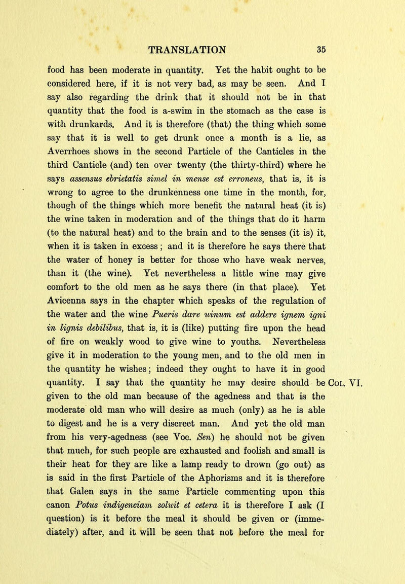 food has been moderate in quantity. Yet the habit ought to be considered here, if it is not very bad, as may be seen. And I say also regarding the drink that it should not be in that quantity that the food is a-swim in the stomach as the case is with drunkards. And it is therefore (that) the thing which some say that it is well to get drunk once a month is a lie, as Averrhoes shows in the second Particle of the Canticles in the third Canticle (and) ten over twenty (the thirty-third) where he says assensus ebrietatis simel in mense est erroneiis, that is, it is wrong to agree to the drunkenness one time in the month, for, though of the things which more benefit the natural heat (it is) the wine taken in moderation and of the things that do it harm (to the natural heat) and to the brain and to the senses (it is) it, when it is taken in excess ; and it is therefore he says there that the water of honey is better for those who have weak nerves, than it (the wine). Yet nevertheless a little wine may give comfort to the old men as he says there (in that place). Yet Avicenna says in the chapter which speaks of the regulation of the water and the wine Pueris dare uinum est addere ignem igni in lignis debilihus, that is, it is (like) putting fire upon the head of fire on weakly wood to give wine to youths. Nevertheless give it in moderation to the young men, and to the old men in the quantity he wishes; indeed they ought to have it in good quantity. I say that the quantity he may desire should be Col. VI. given to the old man because of the agedness and that is the moderate old man who will desire as much (only) as he is able to digest and he is a very discreet man. And yet the old man from his very-agedness (see Voc. Sen) he should not be given that much, for such people are exhausted and foolish and small is their heat for they are like a lamp ready to drown (go out) as is said in the first Particle of the Aphorisms and it is therefore that Galen says in the same Particle commenting upon this canon Potm indigenciam soluit et cetera it is therefore I ask (I question) is it before the meal it should be given or (imme- diately) after, and it will be seen that not before the meal for