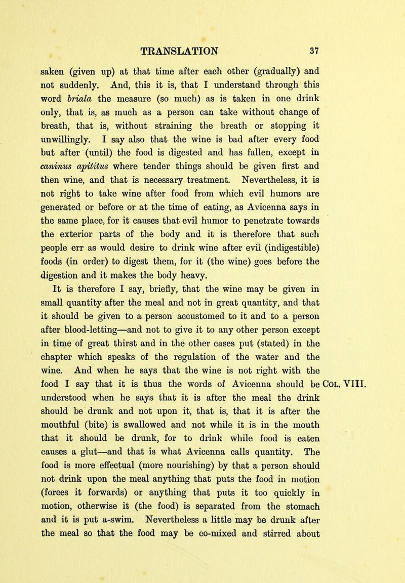 saken (given up) at that time after each other (gradually) and not suddenly. And, this it is, that I understand through this word Iriala the measure (so much) as is taken in one drink only, that is, as much as a person can take without change of breath, that is, without straining the breath or stopping it unwillingly. I say also that the wine is bad after every food but after (until) the food is digested and has fallen, except in caninus apititus where tender things should be given first and then wine, and that is necessary treatment. Nevertheless, it is not right to take wine after food from which evil humors are generated or before or at the time of eating, as Avicenna says in the same place, for it causes that evil humor to penetrate towards the exterior parts of the body and it is therefore that such people err as would desire to drink wine after evil (indigestible) foods (in order) to digest them, for it (the wine) goes before the digestion and it makes the body heavy. It is therefore I say, briefly, that the wine may be given in small quantity after the meal and not in great quantity, and that it should be given to a person accustomed to it and to a person after blood-letting—and not to give it to any other person except in time of great thirst and in the other cases put (stated) in the chapter which speaks of the regulation of the water and the wine. And when he says that the wine is not right with the food I say that it is thus the words of Avicenna should be CoL. VIII. understood when he says that it is after the meal the drink should be drunk and not upon it, that is, that it is after the mouthful (bite) is swallowed and not while it is in the mouth that it should be drunk, for to drink while food is eaten causes a glut—and that is what Avicenna calls quantity. The food is more effectual (more nourishing) by that a person should not drink upon the meal anything that puts the food in motion (forces it forwards) or anything that puts it too quickly in motion, otherwise it (the food) is separated from the stomach and it is put a-swim. Nevertheless a little may be drunk after the meal so that the food may be co-mixed and stirred about