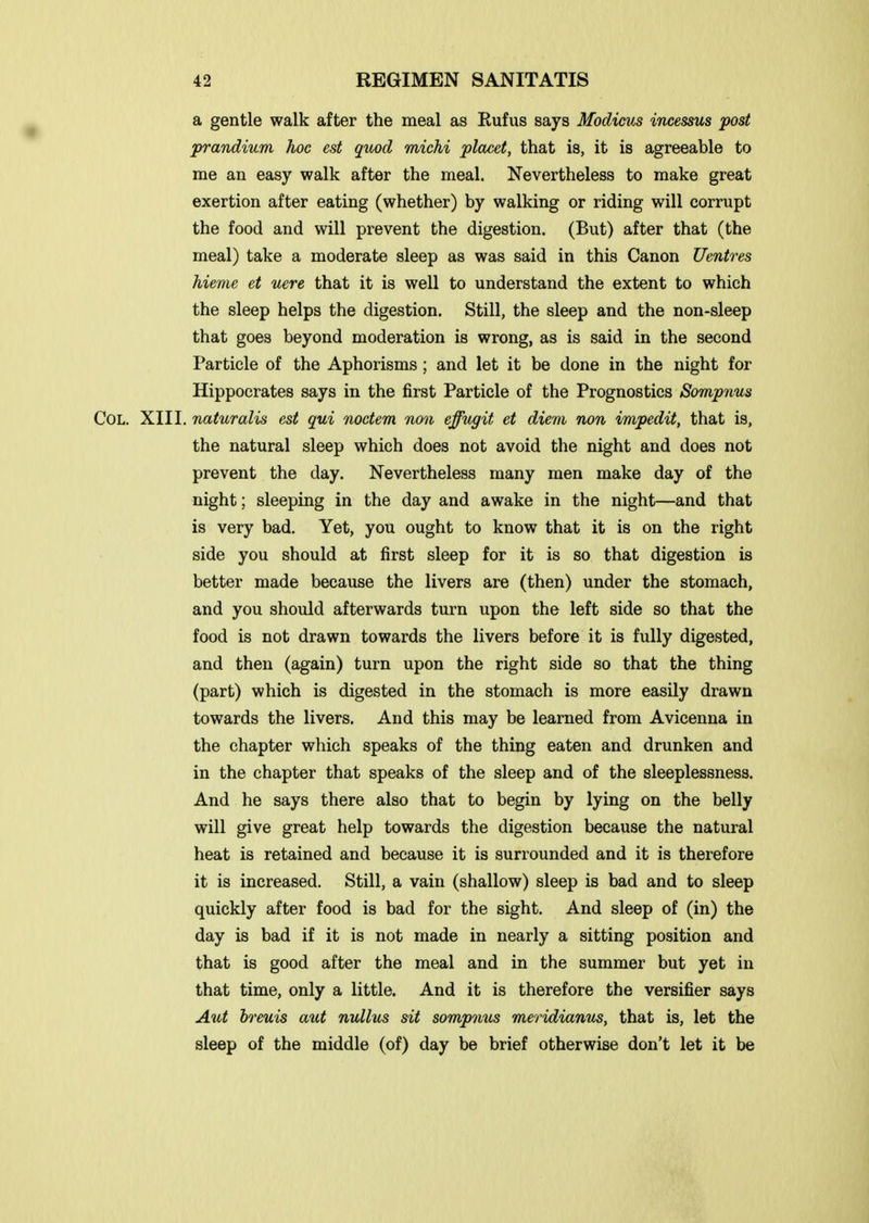 a gentle walk after the meal as Rufus says Modicus incesms post prandium hoc est qttod michi placet, that is, it is agreeable to me an easy walk after the meal. Nevertheless to make great exertion after eating (whether) by walking or riding will corrupt the food and will prevent the digestion. (But) after that (the meal) take a moderate sleep as was said in this Canon Ventres hieme et uere that it is well to understand the extent to which the sleep helps the digestion. Still, the sleep and the non-sleep that goes beyond moderation is wrong, as is said in the second Particle of the Aphorisms ; and let it be done in the night for Hippocrates says in the first Particle of the Prognostics Sompnus Col. XIII. naturalis est qui noctem non effugit et diem non impedit, that is, the natural sleep which does not avoid the night and does not prevent the day. Nevertheless many men make day of the night; sleeping in the day and awake in the night—and that is very bad. Yet, you ought to know that it is on the right side you should at first sleep for it is so that digestion is better made because the livers are (then) under the stomach, and you should afterwards turn upon the left side so that the food is not drawn towards the livers before it is fully digested, and then (again) turn upon the right side so that the thing (part) which is digested in the stomach is more easily drawn towards the livers. And this may be learned from Avicenna in the chapter which speaks of the thing eaten and drunken and in the chapter that speaks of the sleep and of the sleeplessness. And he says there also that to begin by lying on the belly will give great help towards the digestion because the natural heat is retained and because it is surrounded and it is therefore it is increased. Still, a vain (shallow) sleep is bad and to sleep quickly after food is bad for the sight. And sleep of (in) the day is bad if it is not made in nearly a sitting position and that is good after the meal and in the summer but yet in that time, only a little. And it is therefore the versifier says Aut breuis aut nullus sit sompmis meridiamts, that is, let the sleep of the middle (of) day be brief otherwise don't let it be