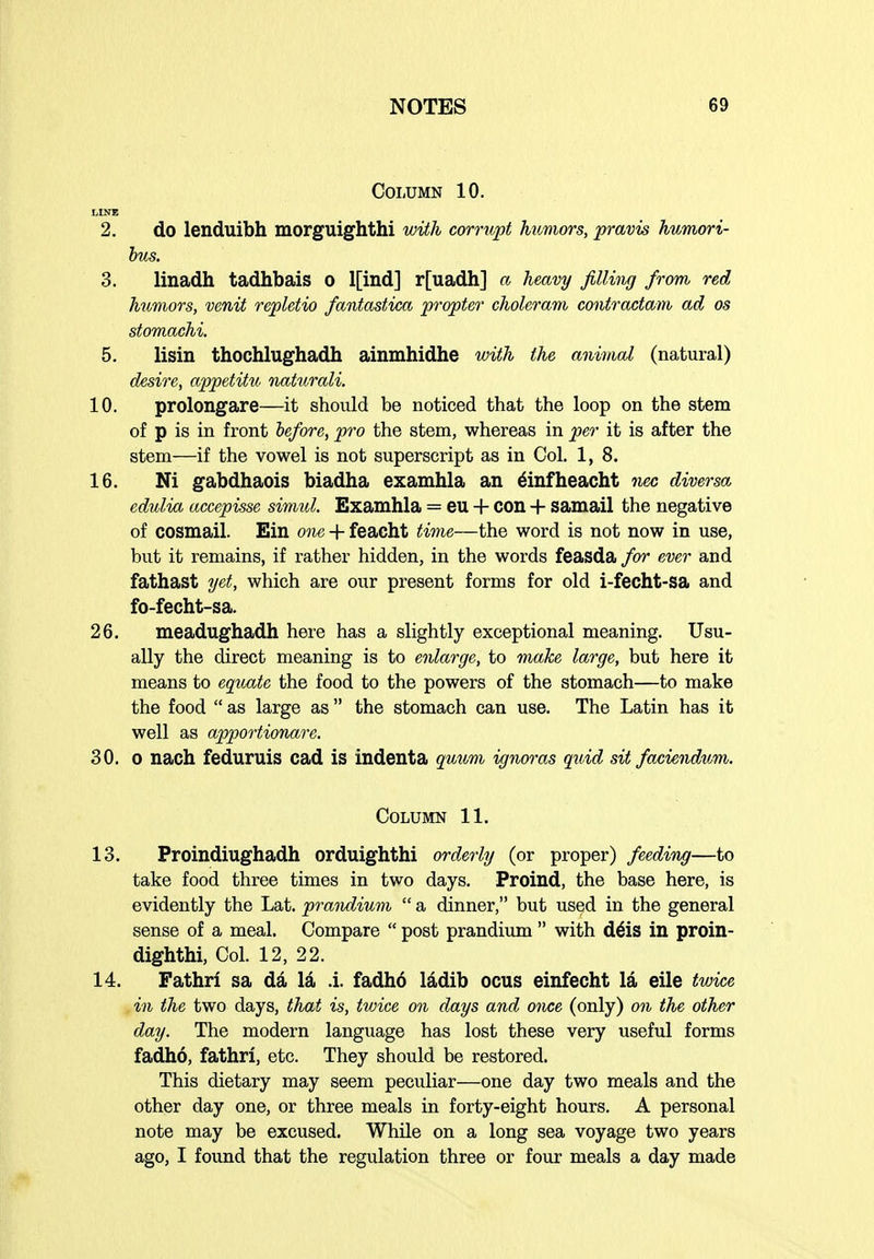 Column 10. LINE 2. do lenduibh morguighthi with corrupt htinwrs, pravis humori- bus. 3. linadh tadhbais o l[ind] r[uadh] a heavy filling from red humors, venit repletio fantastica propter choleravi contractam ad os stomachi 5. lisin thochlughadh ainmhidhe with the animal (natural) desire, appetitu naturali. 10. prolongare—it should be noticed that the loop on the stem of p is in front before, pro the stem, whereas in per it is after the stem—if the vowel is not superscript as in Col. 1, 8. 16. Ni gabdhaois biadha examhla an 6infheacht fiec diversa edulia accepisse simul. Examhla = eu H- COn + samail the negative of cosmail. Ein o')ie + feacht time—the word is not now in use, but it remains, if rather hidden, in the words feasda for ever and fathast yet, which are our present forms for old i-fecht-sa and fo-fecht-sa. 26. meadughadh here has a slightly exceptional meaning. Usu- ally the direct meaning is to enlarge, to make large, but here it means to egiuxte the food to the powers of the stomach—to make the food  as large as the stomach can use. The Latin has it well as apportionare. 30. 0 nach feduruis cad is indenta quum ignoras quid sit faciendum. Column 11. 13. Proindiughadh orduighthi orderly (or proper) feeding—to take food three times in two days. Proind, the base here, is evidently the Lat. prandium  a dinner, but used in the general sense of a meal. Compare  post prandium  with d^is in proin- dighthi, Col. 12, 22. 14. Fathrl sa da la .i. fadhd Iddib ocus einfecht la eile twice in the two days, that is, twice on days and once (only) on the other day. The modern language has lost these very useful forms fadho, fathrl, etc. They should be restored. This dietary may seem peculiar—one day two meals and the other day one, or three meals in forty-eight hours. A personal note may be excused. While on a long sea voyage two years ago, I found that the regulation three or four meals a day made