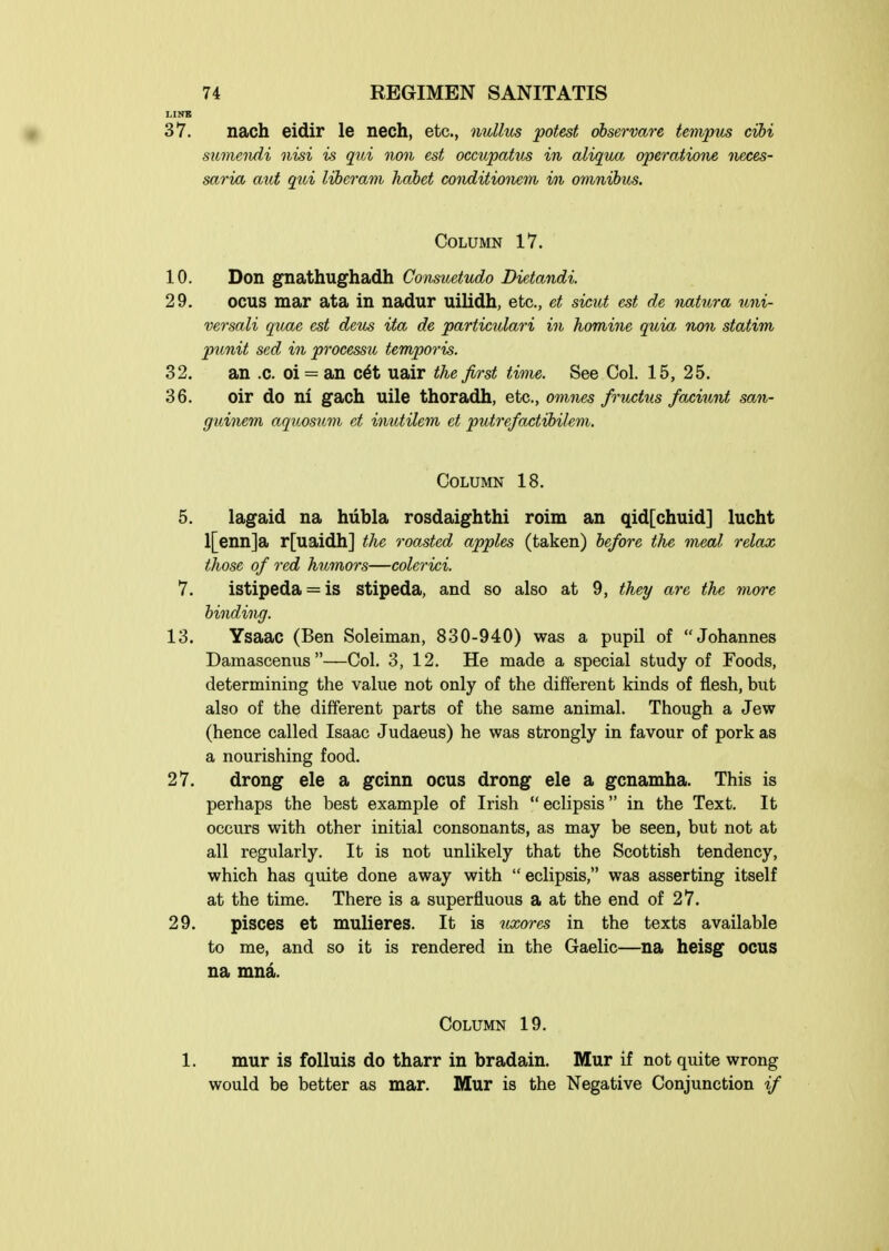 LINB 37. nach eidir le nech, etc., nullus potest observare tempus cihi sicmendi nisi is qui non est occupatxis in aliqwi operatione neces- saria aid qui liberam habet conditionetn i/n omnibus. Column 17. 10. Don gnathughadh Consuetvdo Dietandi. 29. ocus mar ata in nadur uilidh, etc., et sicut est de natura uni- versali quae est deus ita de particulari in homine quia non statim ptmit sed in processu temporis. 32. an .c. oi = an c6t uair the first time. See Col. 15, 25. 36. oir do ni gach uile thoradh, etc., omiws frihctus faciunt san- guinem aquosum et inutilem et putre/otctibilem. Column 18. 5. lagaid na hubla rosdaighthi roim an qid[chuid] lucht l[enn]a r[uaidh] the roasted apples (taken) before the meal relax those of red himnors—colerici. 7. istipeda = is Stipeda, and so also at 9, they are the more binding. 13, Ysaac (Ben Soleiman, 830-940) was a pupil of Johannes Damasceniis —Col. 3, 12. He made a special study of Foods, determining the value not only of the different kinds of flesh, but also of the different parts of the same animal. Though a Jew (hence called Isaac Judaeus) he was strongly in favour of pork as a nourishing food. 27. drong ele a gcinn ocus drong ele a gcnamha. This is perhaps the best example of Irish  eclipsis in the Text. It occurs with other initial consonants, as may be seen, but not at all regularly. It is not unlikely that the Scottish tendency, which has quite done away with  eclipsis, was asserting itself at the time. There is a superfluous a at the end of 27. 29. pisces et mulieres. It is nxo7-es in the texts available to me, and so it is rendered in the Gaelic—na heisg ocus na mnd. Column 19. 1. mur is folluis do tharr in bradain. Mur if not quite wrong would be better as mar. Mur is the Negative Conjunction if