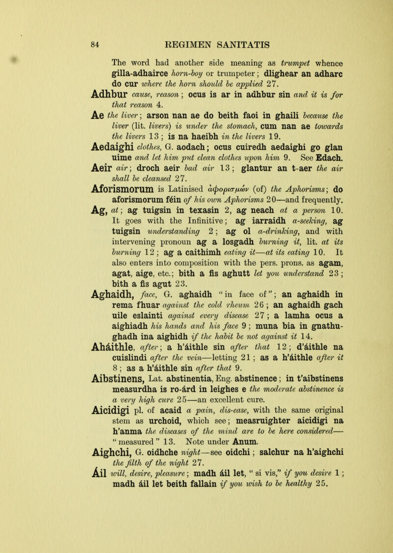 The word had another side meaning as trumpet whence gilla-adhairce horn-hoy or trumpeter; dlighear an adharc do cur whe,re the horn should he applied 27. Adhbur cmise, reason; ocus is ar in adhbur sin and it is for that reason 4. Ae the liver; arson nan ae do beith faoi in ghaili because the liver (lit. livers) is under the stomach, cum nan ae towards the liver's 13; is na haeibh in the livers 19. Aedaighi clothes, G. aodach; ocus cuiredh aedaighi go glan uime and let him. put clean clothes upon him 9. See Edach. Aeir ciir; droch aeir had air 13; glantur an t-aer the air shall he cleansed 27. Aforismorum is Latinised acpopicrficov (of) the Aphorisms; do aforismorum f^in of his own Aphorisms 20—and frequently. Ag, at; ag tuigsin in texasin 2, ag neach at a person 10. It goes with the Infinitive; ag iarraidh a-seeking, ag tuigsin understanding 2; ag ol a-drinking, and with intervening pronoun ag a losgadh burning it, lit. at its burni7ig 12 ; ag a caithimh eating it—at its eating 10. It also enters into composition with the pers. prons. as agam, agat, aige, etc.; bith a fis aghutt let you understand 2 3 ; bith a fis agut 23. Aghaidh, face, G. aghaidh in face of; an aghaidh in rema fhuar against the cold rheum 26 ; an aghaidh gach uile eslainti against every disease 27 ; a lamha ocus a aighiadh his hands and his face 9; muna bia in gnathu- ghadh ina aighidh if the habit he not against it 14, Ah^Lithle, after; a h'ilithle sin after that 12 ; d'aithle na cuislindi after the vei7i—letting 21 ; as a h'dithle afier it 8 ; as a h'^iithle sin after that 9. Aibstinens, Lat. abstinentia, Eng. abstinence; in t'aibstinens measurdha is ro-^rd in leighes e the moderate abstinence is a very high cure 25—an excellent cure. Aicidigi pi. of acaid a pain, dis-ease, with the same original stem as urchoid, which see; measruighter aicidigi na h'anma the diseases of the mind are to be here considered— measured 13. Note under Anum. Aighchi, G. oidhche night—see oidchi; salohur na h'aighchi the filth of the night 27. Ail i(^ill, desire, pleasure ; madh 4il let,  si vis, if you desire 1; madh &il let beith fallain if you wish to be healthy 25.