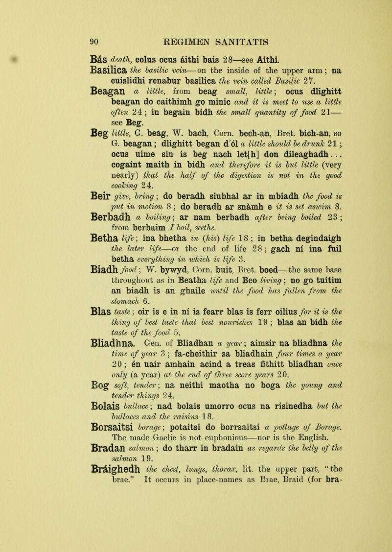 Bds death, eolus ocus ^ithi bais 28—see Aithi. BdiSilica; the basUw vein—on the inside of the upper arm; na cuislidhi renabur basilica the vein called Basilic 27. Beagan « utile, from beag small, little; ocus dlighitt beagan do caithimh go minic and it is meet to %ise a little often 24 ; in begain bidh the small qtcantity of food 21— see Beg. Beg little, G. beag, W, bach, Corn, bech-an, Bret, bich-an, so G. beagan ; dlighitt began d'61 a little should be drunk 21 ; ocus uime sin is beg nach let[h] don dileaghadh... COgaint maith in bidh and therefore it is hut little (very nearly) that the half of the digestion is not in the good cooking 24. Beir give, bring; do beradh siubhal ar in mbiadh the food is put in motion 8; do beradh ar snamh e it is set asivim 8. Berbadh a boiUng; ar nam berbadh after being boiled 23; from berbaim / boil, seethe. Betha Hfe; ina bhetha in (his) life 18; in betha degindaigh the later life—or the end of life 28 ; gach nl ina fuil betha everything in which is life 3. Biadh food; W. bywyd, Corn, buit, Bret, boed— the same base throughout as in Beatha life and Beo liviiig; no go tuitim an biadh is an ghaile until the food has fallen from the stomach 6. Bias taste; oir is e in nl is fearr bias is ferr oilius for it is the thing of best taste that best nourishes 19 ; bias an bidh the taste of the food 5. Bliadhna. Gen. of Bliadhan a year; aimsir na bliadhna the time of year 3 ; fa-cheithir sa bliadhain fmr times a year 20 ; ^n uair amhain acind a treas fithitt bliadhan once only (a year) at the end of three score years 20. Bog soft, tender; na neithi maotha no boga the young and tender things 24. Bolais bullace; nad bolais umorro ocus na risinedha but the bullaces and the raisins 18. Borsaitsi borage; potaitsi do borrsaitsi a pottage of Borage. The made Gaelic is not euphonious—nor is the English. Bradan salmon; do tharr in bradain as regards the belly of the salmon 19. Br^ighedh the chest, lungs, thorax, lit. the upper part,  the brae. It occurs in place-names as Brae, Braid (for bra-