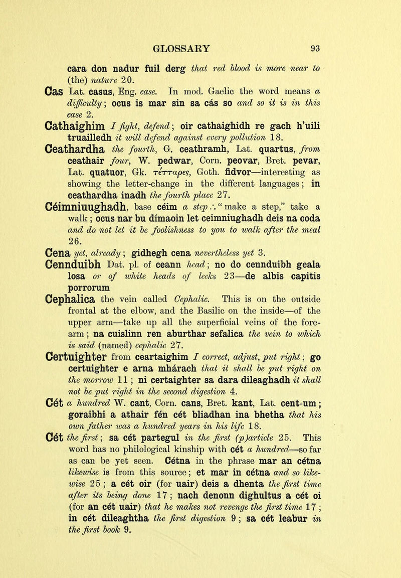 cara don nadur fail derg that red blood is more near to (the) nature 20. CaS Lat. casus, Eng. case. In mod. Gaelic the word means a difficulty; ocus is mar sin sa cds so and so it is in this case 2. Cathaighim / fight, defend; oir cathaighidh re gach h'uili truailledh it will defend against every pollution 18. Ceathardha the fourth, G. ceathramh, Lat. quartus, from ceathair four, W. pedwar, Corn, peovar, Bret, pevar, Lat. quatuor, Gk. rerrape?, Goth. fidvor—interesting as showing the letter-change in the different languages; in ceathardha inadh the foiirth place 27. C^imniuughadh, base ceim a step.: make a step, take a walk; ocus nar bu dimaoin let ceimniughadh deis na coda and do not let it be foolishness to you to walk after the meal 26. Cona yet, already; gidhegh cena nevertheless yet 3. Cennduibh Dat. pi. of ceann head; no do cennduibh geala losa or of white heads of leeks 23—de albis capitis porrorum Cephalica the vein called Cephalic. This is on the outside frontal at the elbow, and the Basilic on the inside—of the upper arm—take up all the superficial veins of the fore- arm ; na cuislinn ren aburthar sefalica the vein to which is said (named) cephalic 27. Certuighter from ceartaighim / correct, adjust, ptit right; go certuighter e arna mhdrach that it shall be put right on the morrow 11; ni certaighter sa dara dileaghadh it shall not be put right in the second digestion 4. C6t a hundred W. cant, Corn, cans, Bret, kant, Lat. cent-um; goraibhi a athair f6n c6t bliadhan ina bhetha that his own father was a hundred years in his life 18. C6t the first; sa c6t partegul in the first (p)article 25. This word has no philological kinship with c^t a hundred—so far as can be yet seen. Cetna in the phrase mar an c^tna likewise is from this source; et mar in C^tna and so like- ivise 25 ; a c6t oir (for uair) deis a dhenta the first time after its being done 17 ; nach denonn dighultus a c6t oi (for an c6t uair) that he makes not revenge the first time 17 ; in c6t dileaghtha the first digestion 9 ; sa c6t leabur in the first book 9.