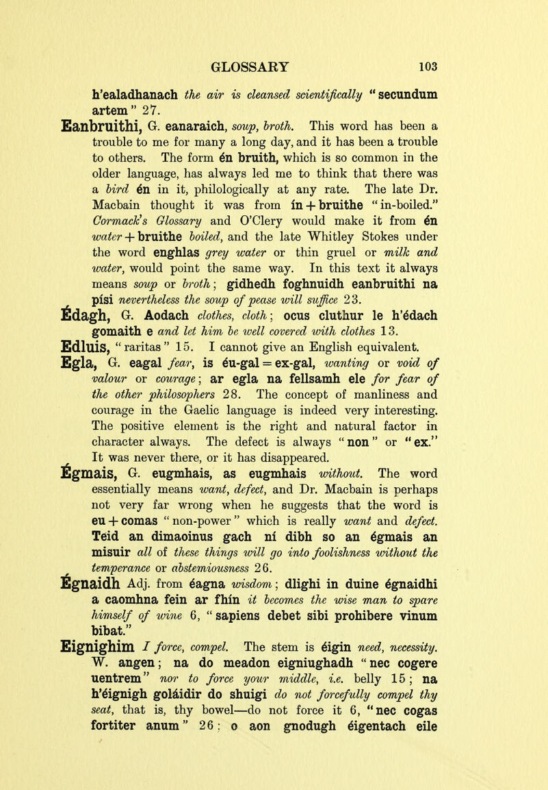 h'ealadhanach the air is cleansed scientifically secundum artem 27. Eanbruithi, G. eanaraich, soup, broth. This word has been a trouble to me for many a long day, and it has been a trouble to others. The form 6n bruith, which is so common in the older language, has always led me to think that there was a bird 6n in it, philologically at any rate. The late Dr. Macbain thought it was from in + bruithe in-boiled. Cormack's Glossary and O'Clery would make it from 6n water + bruithe boiled, and the late Whitley Stokes under the word enghlas grey water or thin gruel or milk and water, would point the same way. In this text it always means soup or broth; gidhedh foghnuidh eanbruithi na pisi nevertheless the soup of pease will suffice 23. G. Aodach clothes, cloth; ocus cluthur le h'ddach gomaith e and let him be tvell covered with clothes 13. Edluis, raritas 15. I cannot give an English equivalent, Egla, G, eagal fear, is 6u-gal = ex-gal, wanting or void of valour or courage; ar egla na fellsamh ele for fear of the other philosophers 28. The concept of manliness and courage in the Gaelic language is indeed very interesting. The positive element is the right and natural factor in character always. The defect is always  non  or  ex. It was never there, or it has disappeared. ^gmais, G. eugmhais, as eugmhais without. The word essentially means want, defect, and Dr. Macbain is perhaps not very far wrong when he suggests that the word is eu + comas  non-power  which is really want and defect. Teid an dimaoinus gach nl dibh so an ^gmais an misuir all of these things will go into foolishness without the temperance or abstemiousness 26. ^gnaidh Adj. from 6agna wisdom; dlighi in duine ^gnaidhi a caomhna fein ar fhln it becomes the wise man to spare himself of wine 6,  sapiens debet sibi prohibere vinum bibat. Eignighim / force, compel. The stem is 6igin need, necessity. W. angen; na do meadon eigniughadh nec cogere uentrem nor to force yoxir middle, i.e. belly 15; na h'6ignigh goldidir do shuigi do not forcefully compel thy seat, that is, thy bowel—do not force it 6, nec COgas fortiter anum 26: o aon gnodugh digentach eile