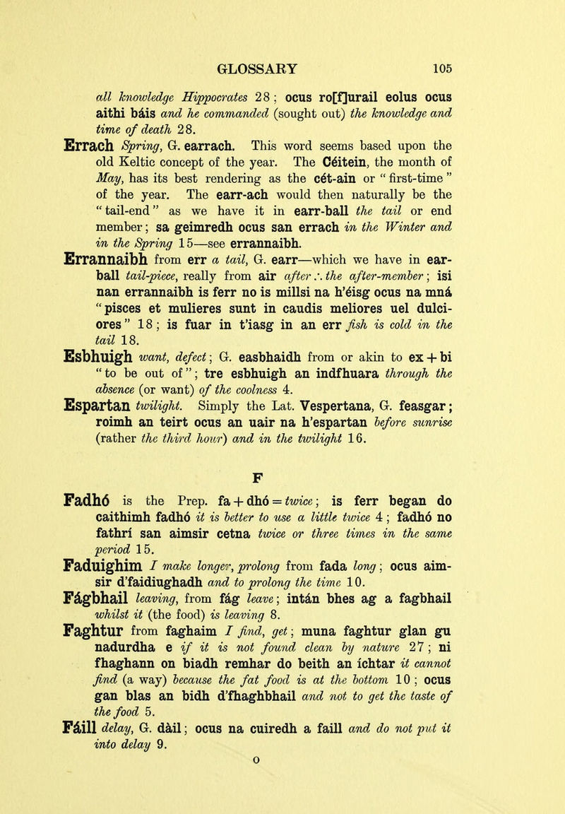 all knowledge Hippocrates 28; ocus ro[f]urail eolus OCUS aithi bdis and he commanded (sought out) the knowledge and time of death 28. Errach Spring, G. earrach. This word seems based upon the old Keltic concept of the year. The C6itein, the month of May, has its best rendering as the c6t-ain or  first-time  of the year. The earr-ach would then naturally be the  tail-end as we have it in earr-ball the tail or end member; sa geimredh ocus san errach in the Winter and in the Spring 15—see errannaibh. Errannaibh from err a tail, G. earr—which we have in ear- ball tail-piece, really from air after :. the after-member; isi nan errannaibh is ferr no is millsi na h'^isg ocus na mn4 pisces et mulieres sunt in caudis meliores uel dulci- ores  18; is fuar in t'iasg in an err fish is cold in the tail 18. Esbhuigh want, defect; G. easbhaidh from or akin to ex + bi to be out of; tre esbhuigh an indfhuara through the absence (or want) of the coolness 4. Espartan twilight. Simply the Lat. Vespertana, G. feasgar; roimh an teirt ocus an uair na h'espartan before sunrise (rather the third hour) and in the twilight 16. Fadh6 is the Prep, fa + dho = ifmce; is ferr began do caithimh fadho it is better to use a little twice 4; fadho no fathri san aimsir cetna twice or three times in the same period 15. Faduighim / make longer, prolong from fada lon^; ocus aim- sir d'faidiughadh and to prolong the time 10. Fdgbhail leaving, from fdg leave; intdn bhes ag a fagbhail whilst it (the food) is leaving 8. Faghtur from faghaim / find, get; muna faghtur glan gu nadurdha % if it is not found clean by nature 2 7 ; ni fhaghann on biadh remhar do beith an ichtar it cannot find (a way) because the fat food is at the bottom 10 ; OCUS gan bias an bidh d'fhaghbhail and not to get the taste of the food 5. FAill delay, G. dail; ocus na cuiredh a faill and do not put it into delay 9.