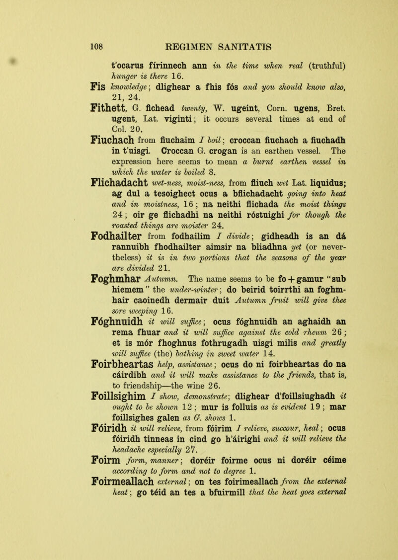 t'ocarus firinuech ann in the time when real (truthful) hunger is there 16. Fis knowledge; dlighear a fhis f6s and you should know also, 21, 24. Fithett, Gr. fichead twenty, W. ugeint, Corn, ugens, Bret, ugent, Lat. viginti; it occurs several times at end of Col. 20. Fiuchach from fiuchalm / hoil; croccan fiuchach a fiuchadh in t'uisgi. Croccan G. crogan is an earthen vessel. The expression here seems to mean a burnt earthen vessel in which the water is boiled 8. Flichadacht wet-ness, moist-ness, from fliuch wet Lat. liquidus; ag dul a tesoighect ocus a bflichadacht going into heat and in moistness, 16 ; na neithi flichada the moist things 24; oir ge flichadhi na neithi rostuighi for though the roasted things are moister 24. Fodhailter from fodhailim / divide; gidheadh is an dd. rannuibh fhodhailter aimsir na bliadhna yet (or never- theless) it is in ttoo portions that the seasons of the year are divided 21. Foghmhar Autumn, The name seems to be fo + gamur sub hiemem  the under-winter; do beirid toirrthi an foghm- hair caoinedh dermair duit Autumn fruit will give thee sore wcepiiig 16. Fdghnuidh it will suffice; ocus foghnuidh an aghaidh an rema fhuar and it will suffice against the cold rheum 2 6 ; et is m6r fhoghnus fothrugadh uisgi milis and greatly will suffice (the) bathing in sweet water 14. Foirbheartas help, assistance; ocus do ni foirbheartas do na cairdibh and it will make assistance to the friends, that is, to friendship—the wine 26. Foillsighim / show, demonstrate; dlighear d'foillsiughadh it ought to be shown 12 ; mur is folluis as is evident 19 ; mar foillsighes galen as G. shows 1. Fdiridh a loHl relieve, from foirim / relieve, succour, heal; ocus f6iridh tinneas in cind go h'airighi and it will relieve the headache especially 27. Foirm form, manner; dor^ir foirme OCUS ni dor^ir c6ime according to form and not to degree 1. Foirmeallach external; on tes foirimeallach from the external heat; go t6id an tes a bfuirmill that the heat goes external