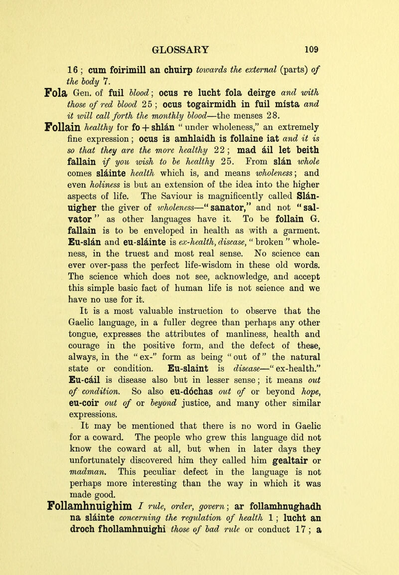16 ; cum foirimill an chuirp towards the external (parts) of the body 7. Fola Gen. of fuil hlood; ocus re lucht fola deirge and with those of red blood 2 5 ; OCUS togairmidh in fuil mlsta and it will call forth the monthly hlood—the menses 28, Folldiin healthy for fo 4- shlan  under wholeness, an extremely fine expression; ocus is amhlaidh is follaine iat and it is so that they are the more healthy 22 ; mad ail let beith fallain if you wish to he healthy 25. From slan whole comes slainte health which is, and means wholeness; and even holiness is but an extension of the idea into the higher aspects of life. The Saviour is magnificently called Sldn- Uigher the giver of wholeness—sanator, and not sal- vator as other languages have it. To be follain G. fallain is to be enveloped in health as with a garment. Eu-slan and eu-sldinte is ex-health, disease,  broken  whole- ness, in the truest and most real sense. No science can ever over-pass the perfect life-wisdom in these old words. The science which does not see, acknowledge, and accept this simple basic fact of human life is not science and we have no use for it. It is a most valuable instruction to observe that the Gaelic language, in a fuller degree than perhaps any other tongue, expresses the attributes of manliness, health and courage in the positive form, and the defect of these, always, in the  ex- form as being  out of the natural state or condition. Eu-slaint is disease—ex-health. Eu-cail is disease also but in lesser sense; it means out of condition. So also eu-dochas out of or beyond hope, eu-coir out of or beyond justice, and many other similar expressions. It may be mentioned that there is no word in Gaelic for a coward. The people who grew this language did not know the coward at all, but when in later days they unfortunately discovered him they called him gealtair or madman. This peculiar defect in the language is not perhaps more interesting than the way in which it was made good. Follamhnuighim / r^de, order, govern; ar foUamhnughadh na sldiinte concerning the regulation of health 1; lucht an droch f hoUamhnuighi those of had rule or conduct 17; a
