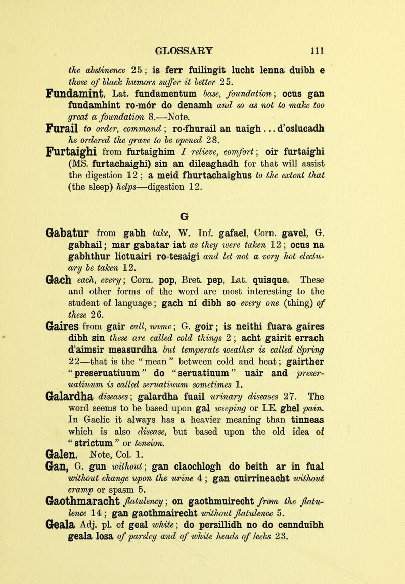 the abstinence 25 ; is ferr fuilingit lucht lenna duibh e those ofhlack humors suffer it better 25. Fundamint, Lat. fundamentum hase, foundation; OCUS gan fundamhint ro-mor do denamh and so as not to make too great a foundation 8.—Note. Furail to order, command ; ro-fhurail an uaigh ... d'oslucadh he ordered the grave to be opened 28. Furtaighi from furtaighim / relieve, comfort; oir furtaighi (MS. furtachaighi) sin an dileaghadh for that will assist the digestion 12 ; a meid f hurtachaighus to the extent that (the sleep) helps—digestion 12. Gabatur from gabh take, W. Inf. gafael, Corn, gavel, G. gabhail; mar gabatar iat as they %vere taken 12; ocus na gabhthur lictuairi ro-tesaigi and let not a very hot electu- ary be taken 12. Gach each, every; Corn, pop, Bret, pep, Lat. quisque. These and other forms of the word are most interesting to the student of language; gach ni dibh so every one (thing) of these 26. Gaires from gair call, name; G. goir; is neithi fuara gaires dibh sin these are called cold things 2; acht gairit errach d'aimsir measurdha but temperate weather is called Spring 22—that is the mean between cold and heat; gairther  preseruatiuum do  seruatiuum uair and preser- uatiuum is called seruatiuum sometimes 1. Galardha diseases; galardha fuail urinary diseases 27. The word seems to be based upon gal weeping or I.E. ghel pain. In Gaelic it always has a heavier meaning than tinneas which is also disease, but based upon the old idea of  strictum  or tension. Galen. Note, Coi. i. Gan, G. gun without; gan claochlogh do beith ar in fual without change upon the urine 4 ; gan CUirrineacht without cramp or spasm 5. GaOthmaracht flatulency; on gaothmuirecht from the flatu- lence 14 ; gan gaothmairecht without flatulence 5. Geala Adj. pi. of geal white; do persillidh no do cennduibh geala losa of parsley and of white heads of leeks 23.