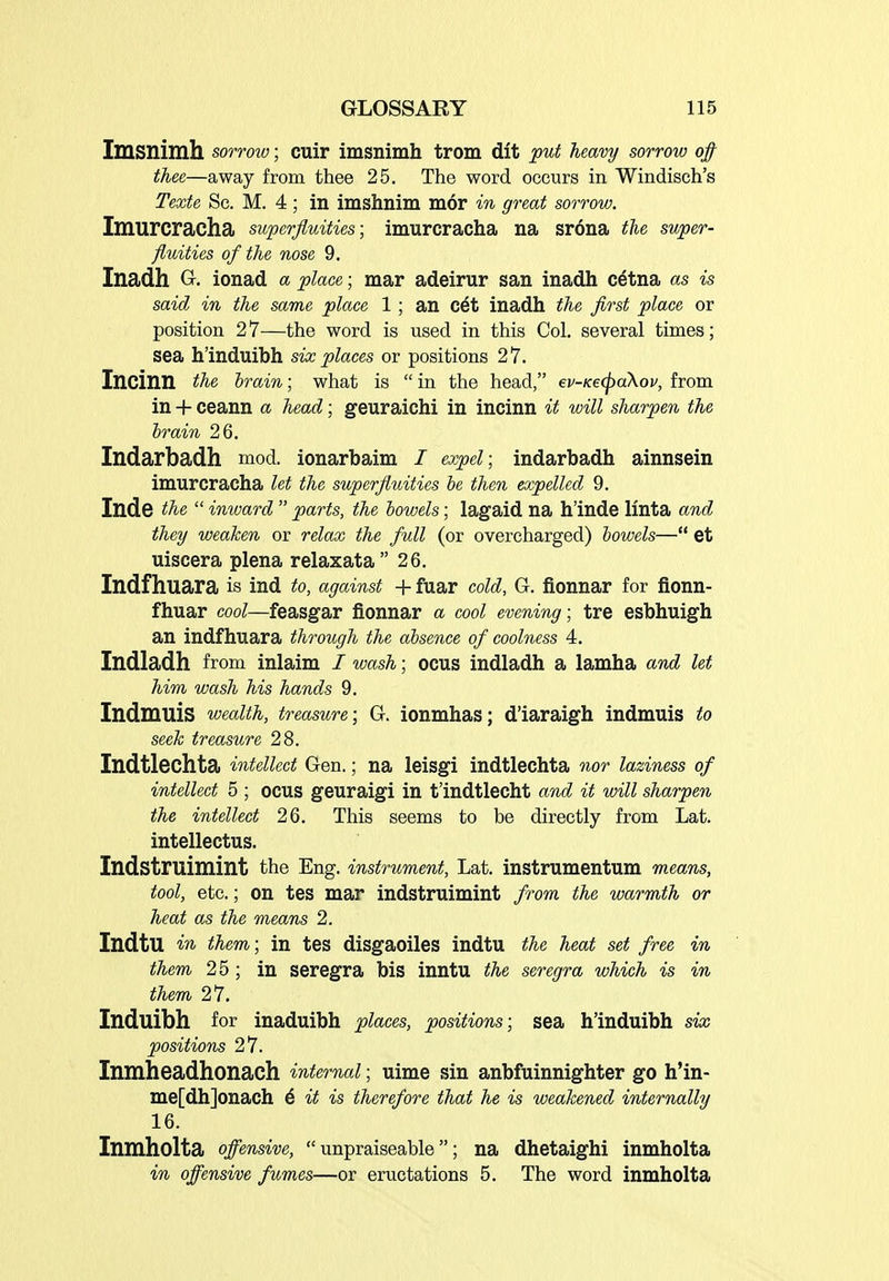 Imsnimh sorrow; cuir imsnimh trom dit put heavy sorrow 0/ thee—away from thee 25. The word occurs in Windisch's Texte Sc. M. 4 ; in imshnim mor in great sorrow. Imurcracha superfluities; imurcracha na srona the super- fluities of the nose 9. Inadh G. ionad a place; mar adeirur san inadh cetna as is said in the same place 1; an c6t inadh the first place or position 27—the word is used in this Col, several times; sea h'induibh six places or positions 27. Incinn the brain; what is  in the head, ev-Ke(paXov, from in + ceann a head; geuraichi in incinn it will sharpen the hrain 26. Indarbadh mod. ionarbaim I expel; indarbadh ainnsein imurcracha let the superfluities be then expelled 9. Inde the  inward  parts, the bowels; lagaid na h'inde linta and they weaken or relax the full (or overcharged) bowels—*' et uiscera plena relaxata 26. Indfhuara is Ind to, against + fuar cold, G. fionnar for jfionn- fhuar cool—feasgar fionnar a cool evening; tre esbhuigh an indfhuara through the absence of coolness 4. Indladh from inlaim / wash; ocus indladh a lamha and let him wash his hands 9. Indmuis wealth, treasure; G. ionmhas; d'iaraigh indmuis to seek treasure 28. Indtlechta intellect Gen.; na leisgi indtlechta nor laziness of intellect 5 ; ocus geuraigi in t'indtlecht and it will sharpen the intellect 26. This seems to be directly from Lat. intellectus. Indstruimint the Eng. instrument, Lat. instrumentum means, tool, etc.; on tes mar indstruimint from the warmth or heat as the means 2. IndtU in them; in tes disgaoiles indtu the heat set free in them 25 ; in seregra bis inntu the seregra which is in them 27. Induibh for inaduibh places, positions; sea h'induibh six positions 27. Inmheadhonach internal; uime sin anbfuinnighter go h'in- me[dh]onach 6 it is therefore that he is weakened internally 16. Inmholta offensive,  unpraiseable; na dhetaighi inmholta in offensive fumes—or eructations 5. The word inmholta