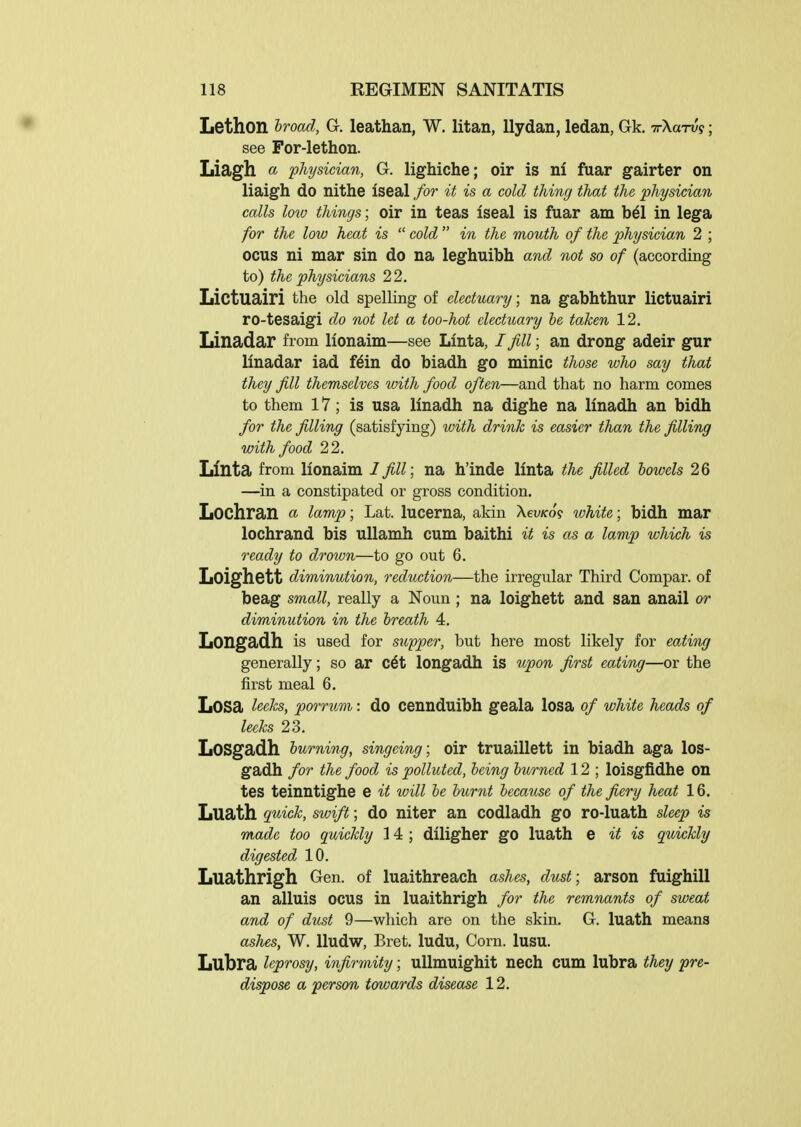 Lethon hroad, G, leathan, W. litan, llydan, ledan, Gk. TrXaTu?; see For-lethon. Liagh a physician, G. lighiche; oir is ni fuar gairter on liaigh do nithe iseal for it is a cold thing that the physician calls loto things; oir in teas iseal is fuar am bdl in lega for the low heat is  cold  in the mouth of the physician 2 ; ocus ni mar sin do na leghuibh and not so of (according to) the physicians 22. Lictuairi the old spelling of electuary; na gabhthur lictuairi ro-tesaigi do not let a too-hot electuary he taken 12. Linadar from lionaim—see Linta, I fill; an drong adeir gur linadar iad f^in do biadh go minic those who say that they fill themselves with food often—and that no harm comes to them 17; is usa linadh na dighe na linadh an bidh for the filling (satisfying) with drink is easier than the filling with food 22. Llnta from lionaim I fill; na h'inde linta the filled bowels 26 —in a constipated or gross condition. Lochran a, lamp; Lat. lucerna, akin XevKo? white; bidh mar lochrand bis uUamh cum baithi it is as a lamp which is ready to drown—to go out 6. Loighctt diminution, reduction—the irregular Third Compar. of beag small, really a Noun; na loighett and san anail or diminution in the breath 4. Longadh is used for Slipper, but here most likely for eating generally; so ar c6t longadh is upon first eating—or the first meal 6. Losa leeks, porrum: do cennduibh geala losa of white heads of leeks 23. LoSgadh burning, singeing; oir truaillett in biadh aga los- gadh for the food is polluted, being burned 12 ; loisgfidhe on tes teinntighe e it will be burnt because of the fiery heat 16. Luath quick, swift; do niter an codladh go ro-luath sleep is made too quickly 14 ; diligher go luath e it is quickly digested 10. Luathrigh Gen. of luaithreach ashes, dust; arson fuighill an alluis ocus in luaithrigh for the remnants of sweat and of dust 9—which are on the skin. G. luath means ashes, W. lludw, Bret, ludu, Corn. lusu. Lubra leprosy, infirmity; uUmuighit nech cum lubra they pre- dispose a person towards disease 12.