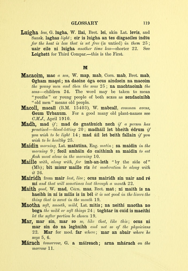 Luigha less, Gr. lugha, W. llai, Bret, lei, akin Lat. levis, and Sansk. laghas light; oir is luigha an tes disgaoiles indtu for the heat is less that is set free (is untied) in them 25 ; uair eile ni luigha another time less—shorter 22. See Loighett for Third Compar.—this is the First. M Macaoim, mac a son, W. map, mab, Corn, mab, Bret, mab, Ogham maqoi; na daoine oga ocus aindsein na macoim the young men and then the sons 25 ; na machtaoimh the sons—children 24. The word may be taken to mean  youths or young people of both sexes as sendaoinibh  old men  means old people. MacoU, macall (B.M. 15403), W. mabcall, common avens, Geum Urbanum. For a good many old plant-names see C.M.J., April 1910. Madh, mad if; mad do gnathuich nech if a person has practised—blood-letting 20; madhail let bheith edrum if you wish to he light 14 ; mad ail let beith fallain */ you wish to he healthy 25. Maidin morning, Lat. matutina, Eng. matin; sa maidin in the morning 9; feoil amhain do caithimh sa maidin to eat flesh meat alone in the morning 10. Maille with, along with, for imb-an-leth  by the side of (Mb); bit misur maille ris let moderation he along with it 26. Mairidh from mair last, live; ocus mairidh sin uair and r6 mi and that will sometimes last through a month 22. Maith good, W, mad, Corn, mas, Bret, mat; ni maith is na haeibh in ni is mills is in b^l it is not good in the livers the thing that is sweet in the mouth 19. Maotha soft, smooth, mild, Lat. mitis; na neithi maotha no boga the mild or soft things 24; toghtar in cuid is maeithi let the softer portion he chosen 19. Mar, mar sin, mar so so, like that, like this; ocus ni mar sin do na leghuibh and not so of the physicians 22. Mar for mod. far where; mar an abair where he says 5, 6. Mdrach tomorrow, G. a maireach; arna mharach on the morrow 11.