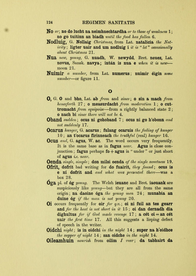 No or; no do lucht na neimhnechtardha or to those of weakness 1; no go tuitinn an biadh until the food has fallen 6. Nodluig, G. Nollaig Christmas, from Lat. natalicia the Nat- ivity ; ligter uair and um nodluig i it is  let occasionally about Christmas 21. Nua new, young, G. nuadh, W. newydd, Bret, neuez, Lat. novus, Sansk. navya; intd,n is nua e when it is new— moon 21. Nuimir « number, from Lat. numerus; nuimir 6igin some numher—or figure 11. 0, G. 0 and bho, Lat. ab from and since; o sin a mach from henceforth 27; 0 measurdacht from moderation 1 ; 0 CUt- tromacht /ram equipoise—from a rightly balanced state 2 ; 0 nach bi since there will not he 4, Oband sudden; ocus ni gohoband 7 ; ocus ni go h'obonn and not suddenly 17. OcarUS hunger, G. acarus ; fulang ocaruis the feeling of hunger 10 ; an t'ocarus firinneach the truthful (real) hunger 16. Ocus ftnd, G. agus, W. ac. The word occurs very frequently. It is the same base as in fagus near. AgUS is close con- junction ; fagus perhaps fo + agus is  under  or just short of agus i.e. near. Oenda single, simple; don milsi oenda of the single sioectness 19. Ofrit, dofrit bad writing for do fuairit, they found; ocus is e ni dofrit and and ivhat was presented there—was a box 28. pi. of 6g young. The Welsh ieuanc and Bret, iaouank are suspiciously like young—but they are all from the same origin; na daoine oga the you,ng men 24; munabia an duine 6g if the man is not yowig 20. Oi occurs frequently for oir for q.v.; oi ni fail an tes gearr and for the heat is not short in it 15 ; oi dan dernadh dia dighultus for if God made revenge 17 ; a c6t oi = an c6t uair the first time 17. All this suggests a lisping defect of speech in the writer. Oidchi night; is in oidchi in the night 14; super na h'oidhce the supper of night 14; san oidche in the night 14. Oileamhuin nourish from oilim / rear; da tabhairt da