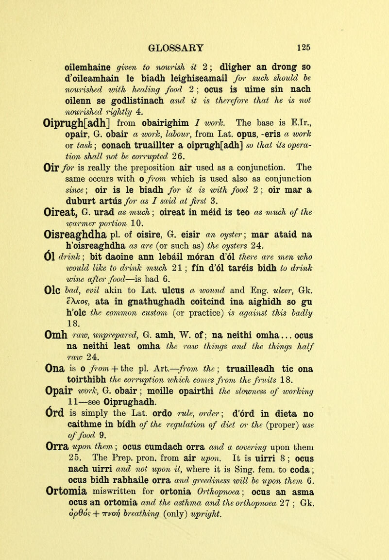 oilemhaine given to nourish it 2; dligher an drong so d'oileamhain le biadh leighiseamail for such should he nourished with healing food 2 ; ocus is uime sin nach oilenn se godlistinach and it is therefore that he is not flourished rightly 4. Oiprugh[adh] from obairighim I work The base is E.Ir., opair, G. obair a work, labour, from Lat. opus, -eris a work or task; conach truaillter a oiprugh[adh] so that its opera- tion shall not be corrupted 26. Oir for is really the preposition air used as a conjunction. The same occurs with o /rom which is used also as conjunction since; oir is le biadh for it is with food 2; oir mar a duburt artiis for as I said at first 3. Oireat, G. urad as much; oireat in m^id is teo as much of the warmer portion 10. Oisreaghdha pi. of oisire, G. eisir an oyster; mar ataid na h'oisreaghdha as are (or such as) the oysters 24. (Jl drink; bit daoine ann lebail m6ran d'61 there are men who would like to drink much 21; fin d'61 tar6is bidh to drink wine after food—is bad 6. Olc bctd, evil akin to Lat. ulcus a toound and Eng. ulcer, Gk. eX/foy, ata in gnathughadh coitcind ina aighidh so gu h'olc the common custom (or practice) is against this badly 18. Omh 'raw, unprepared, G. amh, W. of; na neithi omha... ocus na neithi leat omha the raw things and the things half rav} 24. Ona is 0 from + the pi. Art.—/?-om the; truailleadh tic ona toirthibh the corruption which comes from, the fruits 18. Opair work, G. obair; moille opairthi the slowness of working 11—see Oiprughadh. is simply the Lat. ordo rule, order; d'6rd in dieta no caithme in bidh of the regulation of diet or the (proper) use of food 9. Orra upon them; ocus cumdach orra and a covering upon them 25. The Prep. pron. from air upon. It is uirri 8 ; ocus nach uirri and not upon it, where it is Sing. fem. to coda; ocus bidh rabhaile orra and greediness will be upon them 6. Ortomia miswritten for ortonia Orthopnoea; ocus an asma ocus an ortomia and the asthma and the orthopnoea 2 7 ; Gk. 6pd6<s + irvoY) breathing (only) upright.