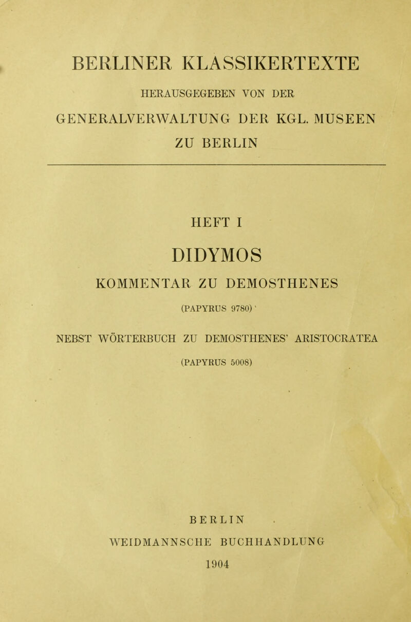 BERLINER KLASSIKERTEXTE HERAUSGEGEBEN VON DER GENERALVERWALTUNG DER KGL. MUSEEN ZU BERLIN HEFT I DIDYMOS KOMMENTAR ZU DEMOSTHENES (PAPYRUS 9780)' NEBST WORTERBUCH ZU DEMOSTHENES^ ARISTOCRATEA (PAPYRUS 5008) BERLIN WEIDMANNSCHE BUCHHANDLUNG 1904