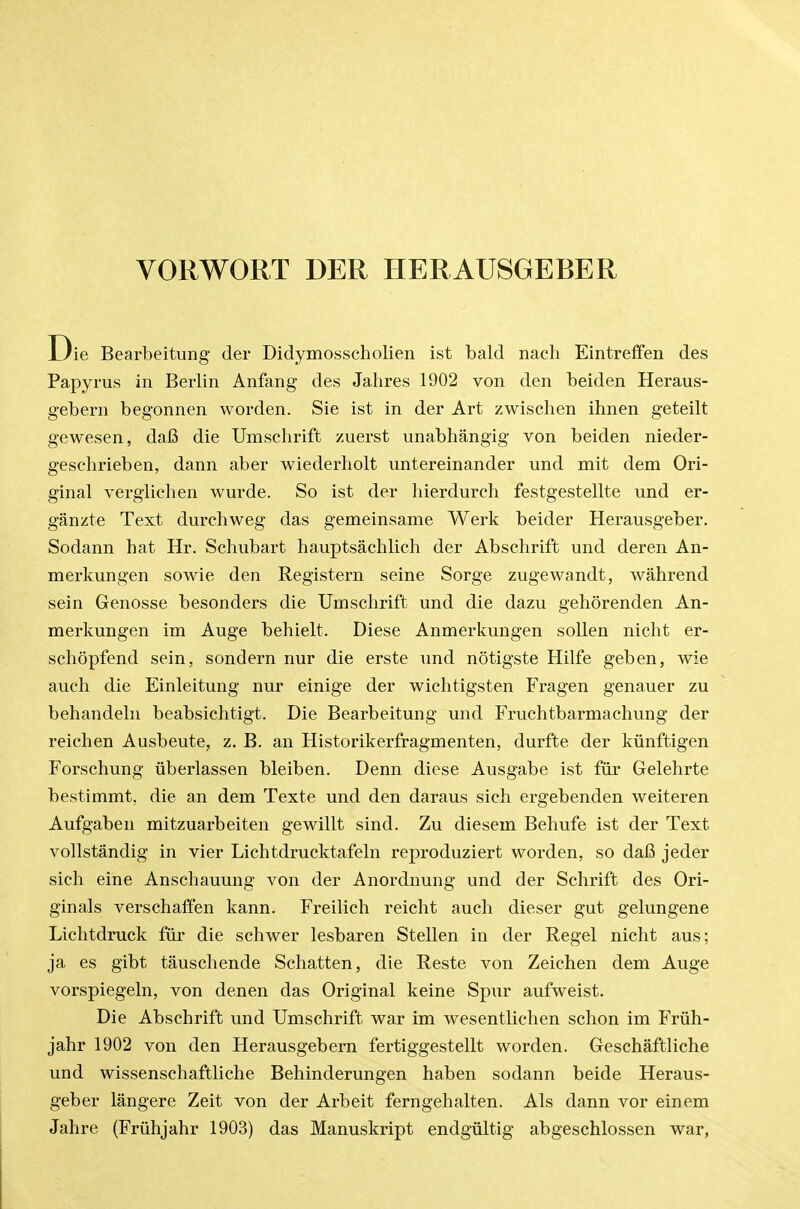 VORWORT DER HERAUSGEBER Die Bearbeitung der Didymosscholien ist bald nach Eintreffen des Papyrus in Berlin Anfang des Jahres 1902 von den beiden Heraus- gebern begonnen worden. Sie ist in der Art zwischen ihnen geteilt gewesen, da6 die Umschrift zuerst unabhangig von beiden nieder- geschrieben, dann aber wiederholt untereinander und mit dem Ori- ginal verglichen wurde. So ist der liierdurch festgestellte und er- ganzte Text durchweg das gemeinsame Werk beider Herausgeber. Sodann hat Hr. Schubart hauptsachlich der Abschrift und deren An- merkungen sowie den Registern seine Sorge zugewandt, wahrend sein Genosse besonders die Umschrift und die dazu gehorenden An- merkungen im Auge behielt. Diese Anmerkungen sollen nicht er- schopfend sein, sondern nur die erste und notigste Hilfe geben, wie auch die Einleitung nur einige der wiehtigsten Fragen genauer zu behandeln beabsichtigt. Die Bearbeitung und Fruchtbarmachung der reiehen Ausbeute, z. B. an Historikerfragmenten, durfte der kiinftigen Forschung uberlassen bleiben. Denn diese Ausgabe ist fiir Gelehrte bestimmt, die an dem Texte und den daraus sich ergebenden weiteren Aufgaben mitzuarbeiten gewillt sind. Zu diesem Behufe ist der Text vollstandig in vier Liehtdrucktafeln reproduziert worden, so daB jeder sich eine Anschauung von der Anordnung und der Schrift des Ori- ginals verschalfen kann. Freilieh reicht auch dieser gut gelungene Lichtdruck fiir die schwer lesbaren Stellen in der Regel nicht aus; ja es gibt tauschende Schatten, die Reste von Zeichen dem Auge vorspiegeln, von denen das Original keine Spur aufweist. Die Abschrift und Umschrift war im wesentlichen schon im Friih- jahr 1902 von den Herausgebern fertiggestellt worden. Geschaftliche und wissenschaftliche Behinderungen haben sodann beide Heraus- geber langere Zeit von der Arbeit ferngehalten. Als dann vor einem Jahre (Friihjahr 1903) das Manuskript endgiiltig abgeschlossen war,