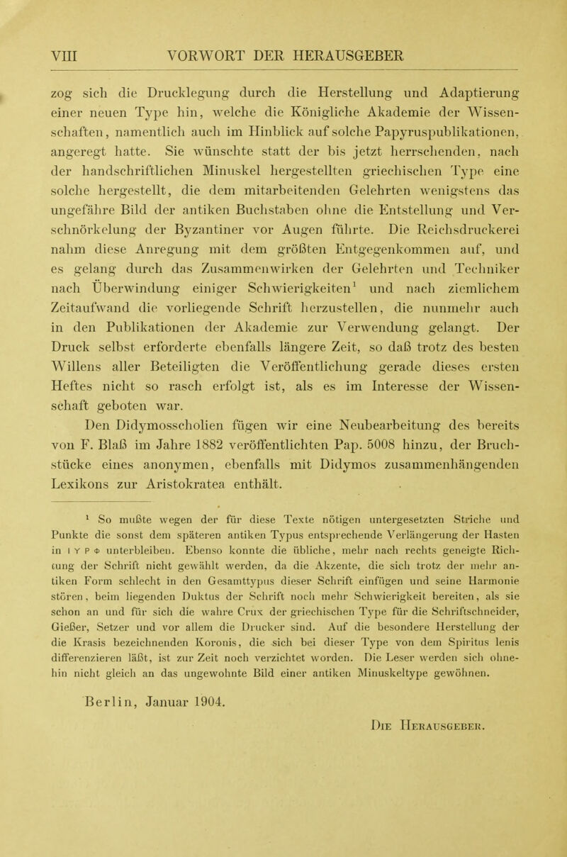 zog sich die Drucldegung durch die Herstellung und Adaptierung einer neuen Type hin, welehe die Konigliche Akademie der Wissen- schaften, namentlich audi im Hinblick aufsolche Papyruspublikationen, angeregt hatte. Sie wiinschte statt der bis jetzt herrschenden, nach der handschriftlichen Minuskel hergestellten griecliisclien Type eine solche hergestellt, die dem mitarbeitenden Gelehrten weiiigstens das ungefahre Bild der antiken Buchstaben ohne die Entstellung und Ver- schnorkelung der Byzantiner vor Augen fiilirte. Die Reichsdruckerei nalim diese Anregung mit dem groBten Entgegenkommen auf, und es gelang durch das Zusammenwirken der Gelehrten und Techniker nach Uberwindung einiger Schwierigkeiten^ und nach ziemlichem Zeitaufwand die vorliegende Schrift herzustellen, die nunmelir auch in den Publikationen der Akademie zur Verwendung gelangt. Der Druck selbst erforderte ebenfalls langere Zeit, so dafi trotz des besteu Willens aller Beteiligten die Veroffentliehung gerade dieses ersten Heftes nicht so rasch erfolgt ist, als es im Interesse der Wissen- schaft geboten war. Den Didymosscholien fiigen wir eine Neubearbeitung des bereits von F. BhiB im Jahre 1882 veroffentlichten Pap. 5008 hinzu, der Bruch- stiicke eines anonymen, ebenfalls mit Didymos zusammenhangenden Lexikons zur Aristokratea enthalt. * So miifite wegen der fiir diese Texte notigen untergesetzten Striche und Punkte die sonst dem spateren antiken Typus entsprechende Verlangening der Hasten in I Y p <j) unterbleiben. Ebenso konnte die iibliche, nielir nach rechts geneigte Rich- ciing der Sclirift nicht gevvahlt werden, da die Akzente, die sich trotz der uiehr an- tiken Form schlecht in den Gesamttypus dieser Schrift einfiigen und seine Harmonie storen, beim Hegenden Duktiis der Schrift nocli mehr Schwierigkeit bereiten, als sie schon an und fiir sich die vvahre Crux der griechischen Type fiir die Schriftschneider, GieBer, Setzer und vor allem die Drucker sind. Auf die besondere Herstellung der die Krasis bezeichneiiden Koronis, die sich bei dieser Type von dem Spiritus lenis differenzieren liil3t, ist zur Zeit noch verzichtet vvorden. Die Leser werden sich ohne- hin nicht gleicli an das ungewohnte Bild einer antiken Minuskeltype gewolinen. Berlin, Januar 1904. Die Herausgebeu.