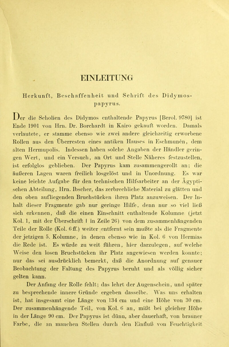 EINLEITUNG Herkunft, Beschaffenheit und Sclirift des Didymos- papyrus. Der die Scholien des Didymos enthaltende Papyrus [Berol. 9780] ist Ende 1901 von Hrn. Dr. Borchardt in Kairo gekauft worden. Damals verlautete, er stamme ebenso wie zwei andere gleichzeitig erworbene RoUen aus den TJberresten eines antiken Hnuses in Eschmunen, dem alten Hermupolis. Indessen haben solche Angaben der Handler gerin- gen Wert, und ein Versuch, an Ort und Stelle Naheres festzustellen, ist erfolglos geblieben. Der Papyrus kam zusammengerollt an; die auBeren Lagen waren freilich losgelost und in Unordnung. Es war keine leichte Aufgabe fiir den teclmisehen Hilfsarbeiter an der Agypti- schen Abteilung, Hrn. Ibscher, das zerbrechliche Material zu glatten und den oben aufliegenden Bruchstiicken ihren Platz anzuweisen. Der In- halt dieser Fragmente gab nur geringe Hilfe, denn nur so viel lieB sich erkennen, daB die einen Einschnitt enthaltende Kolumne (jetzt Kol. 1, mit der Uberschrift I in Zeile 26) von dem zusammenhangenden Teile der Rolle (Kol. 6 &'.) welter entfernt sein muBte als die Fragmente der jetzigen 5. Kolumne, in denen ebenso wie in Kol. 6 von Hermias die Rede ist. Es wiirde zu weit fiihren, hier darzulegen, auf welche Weise den losen Bruchstiicken ihr Platz angewiesen werden konnte; nur das sei ausdriicklicli bemerkt, dal3 die Anordnung auf genauer Beobachtung der Faltung des Papyrus beruht und als vollig sicher gelten kann. Der Anfang der Rolle fehlt; das lehrt der Augenschein, und spater zu besprechende innere Griinde ergeben dasselbe. Was uns erhalten ist, hat insgesamt eine Lange von 134 cm und eine Hohe von 30 cm. Der zusammenhangende Teil, von Kol. G an, mifit bei gleicher Hohe in der Lange 90 cm. Der Papyrus ist diinn, aber dauerhaft, von brauner Farbe, die an manclien Stellen durch den EinfluB von Feuchtigkeit