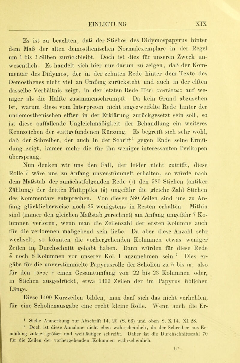 Es ist zu beachten, da6 der Stichos des Didymospapyrus hinter dem Ma6 der alten demosthenischen Normalexemplare in der Regel um 1 bis 3 Silben zuriickbleibt. Doch ist dies fur unseren Zweck un- wesentlich. Es handelt sich hier nur darum zu zeigen, dai3 der Kom- mentar des Didymos, der in der zelinten Rede hinter dem Texte des Demosthenes nicht viel an Umfang zuriicksteht und auch in der elften dasselbe Verhaltnis zeigt, in der letzten Rede TTepi cYNTAieuc auf we- niger als die Halfte zusammenschrumpft. Da kein Grund abzusehen ist, warum diese vom Interpreten nicht angezweifelte Rede hinter der undemosthenisehen elften in der Erklarung zuriickgesetzt sein soli, so ist diese auffallende Ungleichmafiigkeit der Behandlung ein weiteres Kennzeichen der stattgefundenen Kiirzung. Es begreift sich sehr wohl, dafi der Schreiber, der audi in der Schrift^ gegeii Ende seine Ermii- dung zeigt, immer mehr die fiir ihn weniger interessanten Perikopen libersprang. Nun denken wir uns den Fall, der leider nicht zutrifft, diese Rolle r ware uns zu Anfang unverstummelt erhalten, so wiirde nach dem MaBstab der zunachstfolgenden Rede (i) den 580 Stichen (antiker Zahlung) der dritten Philippika (e) ungefahr die gleiche Zahl Stichen des Kommentars entsprechen. Von diesen 580 Zeilen sind uns zu An- fang gliicklicherweise noch 25 wenigstens in Resten erhalten. Mithin sind (immer den gleichen MaBstab gerechnet) am Anfang ungefahr 7 Ko- lumnen verloren, wenn man die Zeilenzahl der ersten Kolumne auch fur die verlorenen mafigebend sein liel3e. Da aber diese Anzahl sehr wechselt, so konnten die vorhergehenden Kolumnen etwas weniger Zeilen in^ Durchschnitt gehabt haben. Dann wiirden fur diese Rede e noch 8 Kolumnen vor unserer Kol. 1 anzunehmen sein. Dies er- gabe fur die unverstvimmelte Papyrusrolle der Scholien zu e bis ib, also fur den tomoc r einen Gesamtumfang von 22 bis 23 Kolumnen oder, in Stichen ausgedriickt, etwa 1400 Zeilen der im Papyrus iiblichen Lange. Diese 1400 Kurzzeilen bilden, man darf sich das nicht verhehlen, fur eine Scholienausgabe eine recht kleine Rolle. Wenn auch die Er- • Siehe Anmerkung zur Abschrifl 14, 20 (S. 66) und oben S. X 14. XI 28. ^ Doch ist diese Annalime nicht eben vvalirscheinlicli, da der Schreiber aus Er- miidung zuletzt groGer und weitlaufigcr schreibt. Daher ist die Durchschnittszahl 70 fur die Zeilen dei- vorhergehenden Kolumnen wahrscheinlich. b*