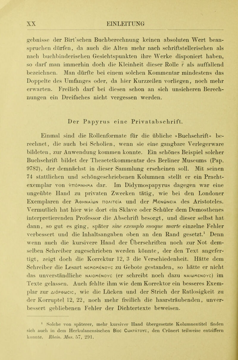 gebnisse der Birt'schen Buchberechnung keinen absoluten Wert bean- s})ruchen diirfen, da audi die Alten mehr nach schriftstellerischen als nach buL'hbinderischen Gesichtspunkten ihre Werke disponiert haben, so darf man immerhin doch die Kleinheit dieser Rolle r als auffallend bezeichnen. Man diirfte bei einem solehen Kommentar mindestens das Doppelte des Umfanges oder, da hier Kurzzeilen vorliegen, noch mehr erwarten. Freilich darf bei diesen schon an sich unsicheren Berech- nungen ein Dreifaches nicht vergessen werden. Der Papyrus eine Privatabschrift. Einmal sind die Rollenformate fiir die iibliche »Buchschrift« be- rechnet, die auch bei Scholien, wenn sie eine gangbare Verlegerware bildeten, zur Anwendung kommen konnte. Ein schones Beispiel solcher Buchschrift bildet der Theaetetkommentar des Berliner Museums (Pap. 9782), der demnachst in dieser Sammlung erscheinen soil. Mit seinen 74 stattliclien und schongescliriebenen Kolumnen stellt er ein Pracht- exemplar von yhomnhma dar. Im Didymospapyrus dagegen war eine ungeiibte Hand zu privaten Zweeken tatig, wie bei den Londoner Exemplaren der Aghnaicon noAueiA und der MeNUNeiA des Aristoteles. Vermutlicli hat hier wie dort ein Sklave oder Schiiler dem Demosthenes interpretierenden Professor die Abschrift besorgt, und dieser selbst hat dann, so gut es ging, spater i^ine exemplo suoque marte einzelne Fehler verbessert und die Inhaltsangaben oben an den Rand gesetzt.' Denn wenn auch die kursivere Hand der Uberschriften noch zur Not dem- selben Schreiber zugeschrieben werden konnte, der den Text angefer- tigt, zeigt doch die Korrektur 12, 3 die Verschiedenheit. Hatte dem Schreiber die Lesart NeMoweNOYc zu Gebote gestanden, so hatte er nicht das unverstandliche NAioweNOYC (er schreibt noch dazu NAiwMeNOYc) im Texte gelassen. Auch fehlte ihm wie dem Korrektor ein besseres Exem- plar zur Aiopewcic, wie die Liicken und der Strich der Ratlosigkeit zu der Korruptel 12, 22, noch mehr freilich die haarstraubenden, unver- bessert gebliebenen Fehler der Dichtertexte beweisen. ' Solche von spaterer, mehr kursivei' Hand ubergesetzte Koliunnentitel finden sicli aucli in dem Herkulanensisclien Bioc Cukpatoyc, den Cronert teilweise entziffern konnte. liliein. Mtis. 57, 291.