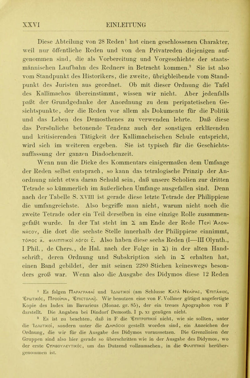 Diese Abteiliing von 28Reden^ hat einen geschlossenen Charakter, weil iiur offentliche Reden und von den Privatreden diejenigen auf- genommen sind, die als Vorbereitung und Vorgeschichte der staats- mannischen Laufbahn des Redners in Betracht kommen.^ Sie ist also vom Standpunkt des Historikers, die zweite, iibrigbleibende vom Stand- punkt des Juristen aus geordnet. Ob mit dieser Ordnung die Tafel des Kallimaelios iibereinstimmt, wissen wir nicht. Aber jedenfalls pafit der Grundgedanke der Anordnung zu dem peripatetischen Ge- sichtspunkte, der die Reden vor allem als Dokumente fiir die Politik und das Lebeu des Demosthenes zu verwenden lehrte. Dafi diese das Personliche betonende Tendenz auch der sonstigen erklarenden und kritisierenden Tatigkeit der Kallimacheischen Schule entspricht, wird sicli im weiteren ergeben. Sie ist typisch fiir die Geschichts- auffassung der ganzen Diadochenzeit. Wenn nun die Dieke des Kommentars einigermafien dem Umfange der Reden selbst entsprach, so kann das tetralogische Prinzip der An- ordnung nicht etwa daran Schuld sein, da6 unsere Scholien zur dritten Tetrade so kiimmerlich im aufierlichen Umfange ausgefallen sind. Denn nach der Tabelle S. XVIII ist gerade diese letzte Tetrade der Philippicae die umfangreichste. Also begriffe man nicht, warum nicht noch die zweite Tetrade oder ein Teil derselben in eine einzige Rolle zusammen- gefafit wurde. In der Tat steht im i am Ende der Rede rTepi 'Aaon- NHcoY, die dort die sechste Stelle innerhalb der Philippicae einnimmt, TOMoc A. <j>iAinniKoi Aoroi c. Also haben diese sechs Reden (I—III Olynth., I Phil., de Chers., de Hal. nach der Folge in X) in der alten Hand- schrift, deren Ordnung und Subskription sich in ^ erhalten hat, einen Band gebildet, der mit seinen 2280 Stichen keineswegs beson- ders gro6 war. Wenn also die Ausgabe des Didymos diese 12 Reden 1 Es folgen rrAPArPA<t>Ai iind Iaiqtikoi (am Schlusse Kata Ngaipac, ■'eniTA<t>ioc, epcoTiKbc, riPooi/AiA, eniCTOAAi). Wir benuUen eine von F. Vollmer gutigst angefertigte Kopie des Index im Bavaricus (Monac. gr. 85), der ein treues Apographon von F darstellt. Die Angaben bei Dindorf Demosth. I p. xi geniigen niclit. ^ Es ist zu beachten, dafi in F die eniTPoniKOi nicht, wie sie soUten, unter die Iaicotikoi, sondern unter die Ahmocioi gestellt worden sind, ein Anzeichen der Ordnung, die wir fur die Ausgabe des Didymos voraussetzen. Die Grenzlinien der Gruppen sind also liier gerade so iiberschritten wie in der Ausgabe des Didymos, wo der erste CYMBOYAevTiKOC, um das Dutzend voUzumachen, in die 4>iAinniK0i heriiber- genonimen ist.