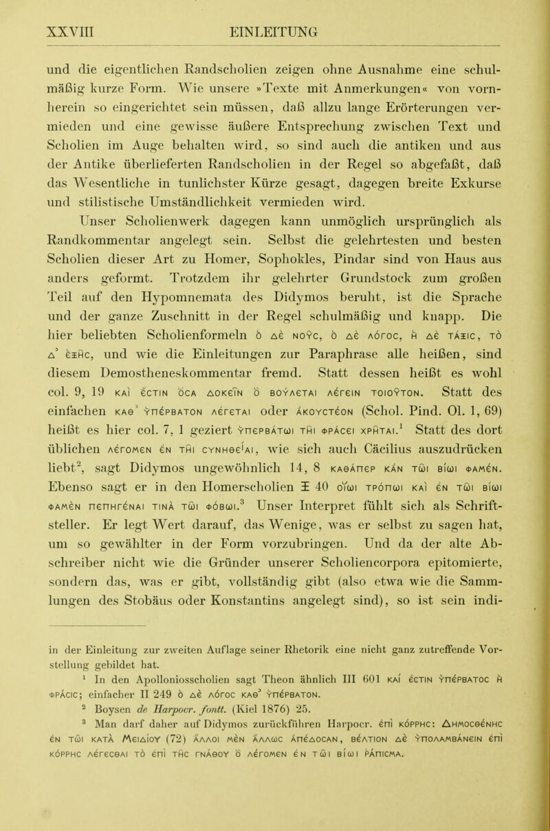 mid die eigentlichen Randscholien zeigen ohne Ausnahme eine schul- maBig kurze Form. Wie unsere »Texte mit Anmerkungen« von vorn- herein so eingerichtet sein miissen, dafi allzu lange Erorterungen ver- mieden und eine gewisse auBere Entspreehung zwischen Text und Seholien im Auge behalten vvird, so sind auch die antiken und aus der Antike liberlieferten Randscholien in der Regel so abgefaBt, daB das Wesentliche in tunlichster Kiirze gesagt, dagegen breite Exkurse und stilistische Umstandlichkeit vermieden wird. Unser Seholienwerk dagegen kann unmoglich urspriinglich als Randkommentar angelegt sein. Selbst die gelehrtesten und besten Seholien dieser Art zu Homer, Sophokles, Pindar sind von Haus aus anders geformt. Trotzdem ihr gelelirter Grundstock zum groBen Teil auf den Hypomnemata des Didymos beruht, ist die Sprache und der ganze Zuschnitt in der Regel schulmafiig und knapj^. Die hier beliebten Scholienformeln o Ae no9c, b ag aotoc, h as taiic, to a' eiHc, und wie die Einleitungen zur Paraphrase alle heiBen, sind diesem Demostheneskommentar fremd. Statt dessen heiBt es wohl col. 9, 19 KAi ecTiN OCA AOKeTN 6 BOYAGTAi AGreiN ToiOYTON. Statt des einfachen kag' vn^PBATON AerexAi oder AKOYCTeoN (Schol. Pind. 01. 1, 69) heiBt es hier col. 7, 1 geziert YnePBATui thi <t>PAcei xphtai.' Statt des dort ublichen Aerowes eN thi CYNHee'Ai, wie sich auch Cacilius auszudriicken liebt^, sagt Didymos ungewohnlich 14, 8 KAeAnep kan tui biwi *am^n. Ebenso sagt er in den Homerscholien i 40 oYcoi Tponooi kai gn tcoi bicoi <t>AMeN nenHr^NAi tina tcoi oobcji.^ Unser Interpret fiihlt sich als Schrift- steller. Er legt Wert darauf, das Wenige, was er selbst zu sagen hat, um so gewahlter in der Form vorzubringen. Und da der alte Ab- schreiber nicht wie die Grvinder unserer Scholiencorpora epitomierte, sondern das, was er gibt, vollstandig gibt (also etwa wie die Samm- lungen des Stobaus oder Konstantins angelegt sind), so ist sein indi- in der Einleitung zur zweiten Auflage seiner Rhetorik eine nicht ganz zutreffende Vor- stellung gebildet hat. ' In den Apolloniosscholien sagt Theon ahnlich III GOl kai cctin YnePBATOC h *pacic; einfacher 11 249 6 A6roc km YnePBATON. ^ Boysen dp, Harpocr. fontt. (Kiel 1876) 25. ^ Man darf daher auf Didymos zuriickfiihren Hai'pocr. eni k6pphc: AHMOceeNHC eN TCOI kata MeiAioY (72) aaaoi m^n aaacoc AneAOCAN, eeATioN ac vnoAAMBANeiN eni KOPPHC AereceAi to eni thc rNAeoY o AeroMen eN tcoi bicoi pahicma.