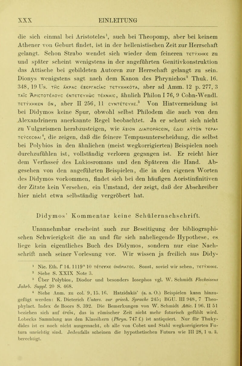 die sich einmal bei Aristoteles\ auch bei Theopomp, aber bei keinem Athener von Geburt findet, ist in der hellenistischen Zeit zur Herrschaft gelangt. Schon Strabo wendet sich wieder dem feineren jejYXHKe zu mid spater scheint wenigstens in der angefiihrten Genitivkonstruktion das Attisclie bei gebildeten Autoren zur Herrschaft gelangt zu sein. Dionys wenigstens sagt nach dem Kanon des Phrynichos^ Thuk. 16. 348, 19 Us. THc AKPAC eBEeprAciAC TGTYXHKOTA, abcr ad Amm. 12 p. 277, .3 taTc Apictotgaoyc eNTeTGYxcoc TexNAic, ahnlich Philon I 76, 9 Cohn-Wendl. TeTYXHKeN ON, aber II 256, 11 cYNTereYxe.^ Von Hiatvermeidung ist bei Didymos keine Spur, obwohl selbst Philodem die auch von den Alexandrinern anerkannte Regel beobachtet. Ja er scheut sich nicht zu Vulgarismen herabzusteigen, wie asion AiAnoPHceiN, eAei ayton tepa- TeYcecGAi*, die zeigen, daB die feinere Tempusunterscheidung, die selbst bei Polybios in den ahnlichen (meist wegkorrigierten) Beispielen noch durchzufiihlen ist, vollstandig verloren gegangen ist. Er reicht hier dem Verfassef des Lukiosromans und den Spateren die Hand. Ab- gesehen von den angefuhrten Beispielen, die in den eigenen Worten des Didymos vorkommen, findet sich bei den haufigen Aoristinfinitiven der Zitate kein Versehen, ein Umstand, der zeigt, dafi der Abschreiber hier nicht etwa selbstandig vergrobert hat. Didymos' Kommentar keine Scliiilernachschrift. Unannehmbar erscheint auch zur Beseitigung der bibliographi- schen Schwierigkeit die an und fiir sich naheliegende Hypothese, es liege kein eigentliches Buch des Didymos, sondern nur eine Nacli- schrift nach seiner Vorlesung vor. Wir wissen ja freilich aus Didy- ' Nic. Eth. r 14. 1119'' 10 r^reYxe 6n6matoc. Sonst, soviel wir selien, xeTV-XHKe. 2 Siehe S. XXIX Note 3. ^ Uber Polybios, Diodor und besonders losephos vgl. W. Schmidt Fleckeisens Jahrh. Suppl. 20 S. 468. * Siehe Anm. zu col. 9,15. 16. Hatzidakis' (a. a. O.) Beispielen kann hinzu- gefiigt werden: K. Dieterich XJnters. zur griech. Sprache 245; BGU. Ill 948, 7 Theo- phylact. Index de Boors S. 392. Die Benierkungen von W. Schmidt Attic. I 96. II 51 beziehen sich auf epeTN, das in romischer Zeit nicht meiir futurisch gefiihlt wird. Lobecks Sammlung aus den Klassikern {Phryn. 747 f.) ist antiquiert. Nui' fiir Thuky- dides ist es noch nicht ausgemacht, ob alle von Cobet und Stahl wegkorrigierten Fti- tura iinrichtig sind. Jedenfalls scheinen die hypothetischen Futura wie 111 28, 1 u. a. berechligt.