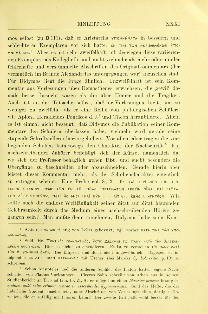 mos selbst (zu B 111), da6 er Aristarchs vnoMNHMATA in besseren und sclilechteren Exemplaren vor sich hatte: gn tini tcon HKPiBcoMeNUN vno- MNHMATcoN.' Aber es ist sehr zweifelhaft, ob deswegen diese variieren- den Exemplare als Kolleghefte und nicht vielmehr als mehr oder minder fehlerhafte und verstiimmelte Abschriften des Originalkommentars (der vermutlich im Brande Alexandreias untergegangen war) anzusehen sind. Fur Didymos liegt die Frage ahnlieh. Unzweifelhaft ist sein Kom- mentar aus Vorlesungen iiber Demosthenes erwachsen, die gewifi da- mals besser besuclit waren als die iiber Homer und die Tragiker. Auch ist an der Tatsache selbst, daB er Vorlesungen hielt, um so weniger zu zweifeln, als er eine Reihe von philologisclien Sehvilern wie Apion, Herakleides Pontikos d. J. und Theon heranbildete. Allein es ist einmal nicht bezeugt, daS Didymos die Publikation seiner Kom- mentare den Schulern iiberlassen habe; vielmehr wird gerade seine stupende Schriftstellerei hervorgehoben. Vor allem aber tragen die vor- liegenden Scholien keineswegs den Charakter der Nachschrift. ^ Ein nachschreibender Zuhorer befleiBigt sich der Kiirze, namentlich da, wo sich der Professor behagiich gehen laCt, und sucht besonders die Ubergange zu beschneiden oder abzuschneiden. Grerade hierin aber leistet dieser Kommentar mehr, als der Scholiencharakter eigentlich zu ertragen scheint. Eine Probe col. 8,2 — 6: kai nepi mgn thc npo- TePON enANOPeucecoc tun eN thi noAei nPArwAXcoN XpKeTN oTmai kai tayta, Ti^N a'ei vnorYOY, nepi hc *hci »kai nyn . . . aTtia«, eific A^HrHxeoN. Wie sollte auch die endlose Weitlaufigkeit seiner Zitat auf Zitat haufenden Gelehrsamkeit durch das Medium eines nachschreibenden Horers ge- gangen sein? Man miifite denn annehmen, Didymos habe seine Kom- ' Statt noiHMATCON richtig von Lehrs gebessert, vgl. vorher kata tina tun vno- MNHMATCON. ^ Suid. Hp. TTontikoc tpammatikoc, octic Aiaymui tui hany kata t^in Aagian- APecoN e!t>oiTHceN. Hier ist nichts zu emendieren. Es ist zu verstehen T&\ hany kata THN A. (rNCOMHN oNTi). Die Ellipsen sind doch nicht ungewohnlich. Dagegen ist im folgenden KATA4>eic statt KATA<t>ANeic niit Usener (bei Marcks Symbol, critic, p. 19) zu schreiheii. ^ Schon Aristoteles und die anderen Schiller des Piaton iiatten eigene Nach- schril'ten von Platons Vorlesungen. C'iceros Sohn schreil)t von Athen aus in seinem Studienbericht an Tiro ad fam. 16, 21, 8, er nioge ihm einen librarivs (/raecus huaovgen: multum mihi enim eripitur operae in exscrihendis hypomnematis. Sind das Hefte, die der liiderliche Student >inachreitet«, oder Abschriften von Vorlesungslieften dortiger Do- zeiiten, die er zulallig nicht horen kann? Der zweite Fall pafit wohl besser fiir den