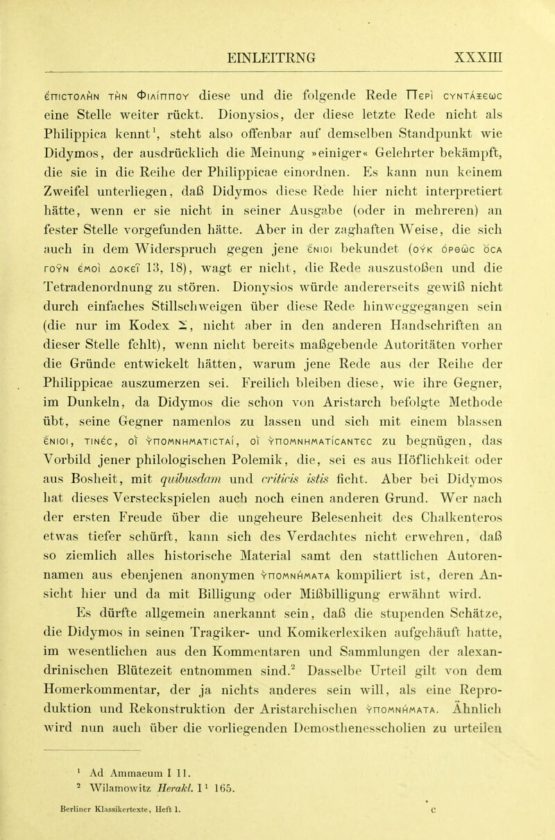 enicTOAfiN THN <l)iAfnnoY diese und die folgende Rede TTepi cvNTAieuc eine Stelle weiter riickt. Dionysios, der diese letzte Rede nicht als Philippica kennt\ steht also offenbar auf demselben Standpunkt wie Didymos, der ausdriicklich die Meinung »einiger« Gelehrter bekampffc, die sie in die Reihe der Philippicae einordnen. Es kann nun keinem Zweifel unterliegen, da6 Didymos diese Rede hier nicht interpretiert hatte, wenn er sie nicht in seiner Ausgabe (oder in mehreren) an fester Stelle vorgefunden hatte. Aber in der zaghaften Weise, die sich auch in dem Widerspruch gegen jene gnioi bekundet (oyk opeuc oca roYN ewoi AOKeT 13, 18), wagt er nicht, die Rede auszustoiSen und die Tetradenordnung zu storen. Dionysios wiirde andererseits gewifi nicht durch einfaches Stillschweigen iiber diese Rede hinweggegangen sein (die nur im Kodex 5, nicht aber in den anderen Handschriften an dieser Stelle fehlt), wenn nicht bereits inaBgebende Autoritaten vorher die Griinde entwickelt batten, warum jene Rede aus der Reihe der Philippicae auszuraerzen sei. Freilich bleiben diese, wie ihre Gegner, im Dunkeln, da Didymos die schon von Aristarch befolgte Methode iibt, seine Gegner namenlos zu lassen und sich mit einem blassen GNioi, TiNec, 01 YnoMNHMATicTAi, 01 YHOMNHMATicANTec ZU begnugcn, das Vorbild jener philologischen Polemik, die, sei es aus Hoflichkeit oder aus Bosheit, mit quibusdam und criticis istis ficht. Aber bei Didymos hat dieses Versteckspielen auch noch einen anderen Grund. Wer nach der ersten Freude iiber die ungeheure Belesenheit des Chalkenteros etwas tiefer sehurffc, kann sich des Verdachtes nicht erwehren, dai3 so ziemlich alles historische Material samt den stattlichen Autoren- namen aus ebenjenen anonymen yhomnhmata kompiliert ist, deren An- sicht hier und da mit Billigung oder MiBbilligung erwahnt wird. Es diirfte allgemein anerkannt sein, dafi die stupenden Schatze, die Didymos in seinen Tragiker- und Komikerlexiken aufgehauft hatte, im wesentlichen aus den Kommentaren und Sammlungen der alexan- drinischen Bliitezeit entnommen sind.^ Dasselbe Urteil gilt von dem Homerkommentar, der ja nichts anderes sein will, als eine Repro- duktion und Rekonstruktion der Aristarchischen YnoMNHMAXA. Ahnlich wird nun auch iiber die vorliegenden Demosthenesscholien zu urteiien ' Ad Animaeuin 111. ^ Wilamowitz Herakl.l^ 165. Berliner Klassikertexte, Heft 1. C