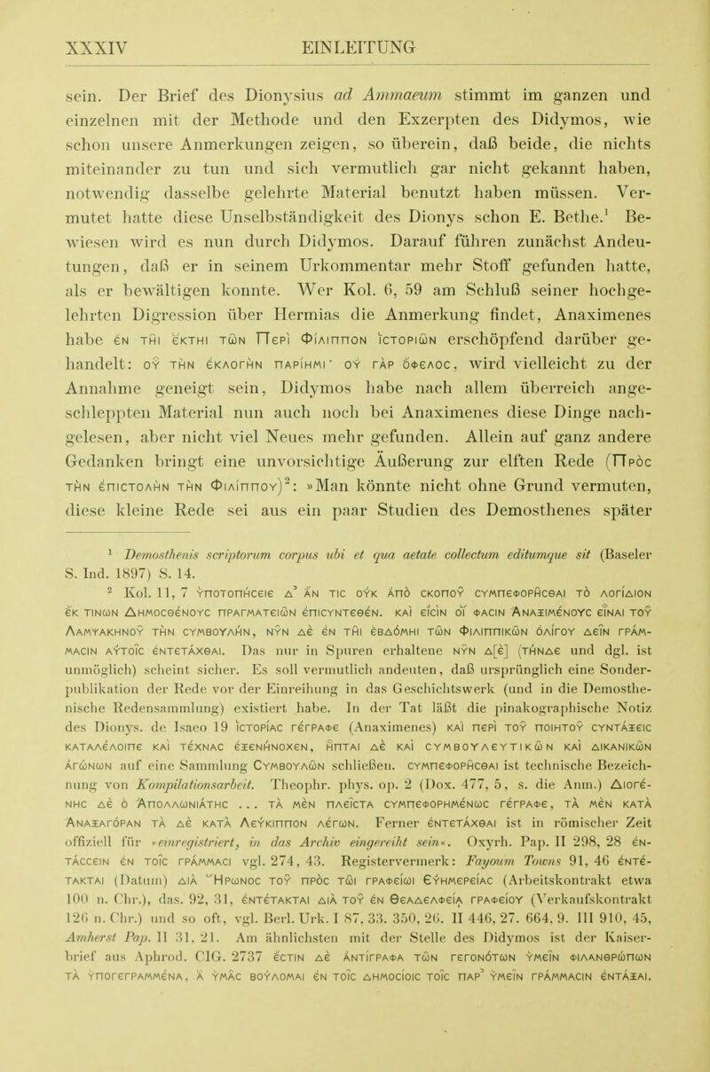 sein. Der Brief des Dionysius ad Ammaeum stimmt im ganzen und einzelnen mit der Methode und den Exzerpten des Didymos, wie schon unsere Anmerkungen zeigen, so ilberein, dafi beide, die nichts miteinander zu tun und sich vermutlich gar nicht gekannt haben, notwendig dasselbe gelehvte Material benutzt haben miissen. Ver- mutet hatte diese Unselbstandigkeit des Dionys schon E. Bethe.^ Be- wiesen wird es nun durch Didymos. Darauf fiihren zunachst Andeu- tungen, da(i^ er in seinem Urkommentar mehr Stoff gefunden hatte, als er bewaltigen konnte. Wer Kol. 6, 59 am SchluB seiner hochge- lehrten Digression ilber Hermias die Anmerkvmg findet, Anaximenes habe es thi gkthi toon FTepi OiAinnoN ictopiun erschopfend dariiber ge- handelt: oy thn eKAorHN nAPiHMi' oy tap 6*eAoc. wird vielleicht zu der Annahme geneigt sein, Didymos habe nach allem iiberreich ange- schleppten Material nun auch nocli bei Anaximenes diese Dinge nach- gelesen, aber nicht viel Neues mehr gefunden. Allein auf ganz andere Gedanken bringt eine unvorsichtige AuBerung zur elften Rede (FTpoc THN enicTOAHN THN cfiAinnoY): »Man konnte nicht ohne Grund vermuten, diese kleine Rede sei aus ein paar Studien des Demosthenes spater ^ Demosthenis scriptoriim corpus ubi et qua aetaie, collectum editumque sit (Baseler S.Ind. 1897) S. 14. ^ Kol. 11,7 YnoTonHceie a' an tic oyk Ano CKonoY CYMne<t>oPHceAi to aotiaion e'K TiNcoN AHMOceeNOYC nPArMATeioN enicYNTeeeN. kai eiciN oY oacin Anaiimgnoyc eTnai toy AaMYAKHNOY THN CYMBOYAHN, NYN AG GN THI eBA6MHI TWN <t>IAinniKCON OAirOY AEIN TPAM- MACIN AYToic eNTETAxeAi. Das iiur in Spuren erhaltene nyn A[e] (thinag und dgl. ist uninoolich) scheint sicher. Es soil vermutlich andeuten, dafi urspriinglich eine Sotider- j)ublikation der Rede vor der Einreihung in das Geschichtswerk (und in die Demosthe- nische Redensainmlung) existiert habe. In der Tat lafit die pinakographische Nntiz des Dionys. dc Isaeo 19 ictopiac rerPA<t>e (Anaximenes) kai nepi toy hoihtoy cyntaicic KATAACAOine KaI TeXNAC eiGNHNOXGN, HHTAI AC KAI C Y M B 0 Y A £ Y T I K CO N KaI AIKANIKCON AruNCON auf eine Sammlung Cymboyaun schlieCen. CYMneoopficeAi ist technische Bezeich- nung von Kornpilationsarhcit. Tiieoj)hr. ])hys. oj). 2 (I)ox. 477, 5, s. die Anm.) Aiore- NHC AC 6 AnoAACJNiATHC ... TA MEN nACicTA CYMne0OPHMeNa)c rcrPAOC, TA men kata Anaiatopan ta AG KATA AeYKinnoN AcrcoN. Ferner eNTCTAXSAi ist in romischei' Zeit of'fizicll fiir '^emrfgislriert, in das Archiv eingereiht sein'>. Oxyrh. Pap. II 298, 28 cn- TACceiN eN ToTc rPAMMACi vgl. 274,43. Registervermerk: Faymtm Towns 91,46 cnt^- TAKTAi (Datum) AIA '■'Hpconoc toy npoc Tcoi rPA<feicoi G'r'HMepeiAC (Arbeitskontrakt etwa 100 n. Chr.), das. 92, HI, eNTCTAKTAl aia toy gn Sgaaga^gia rPA<t>GioY (\>rknufskonti-akt 126 n. Chr.) und so oft, vgl. Berl.Urk. I 87, 33. 350, 26. 11 446, 27. 664. 9. Ill 910, 4.5, Amherst Pap. II 31. 21. Am iihnliehsten mit der Stelle des Didymos ist der Kaiser- brief aus Aphrod. CIG. 2737 gctin ag ANTirPA<t>A tun r£roN6TUN ymgTn *iAANepa)ncoN TA YnOrGrPAMMGNA. A YMAC BOYAOMAI GN TOIC AHMOcloiC TOIC HAP' YMGIN TPAMMACIN GNTASAI,