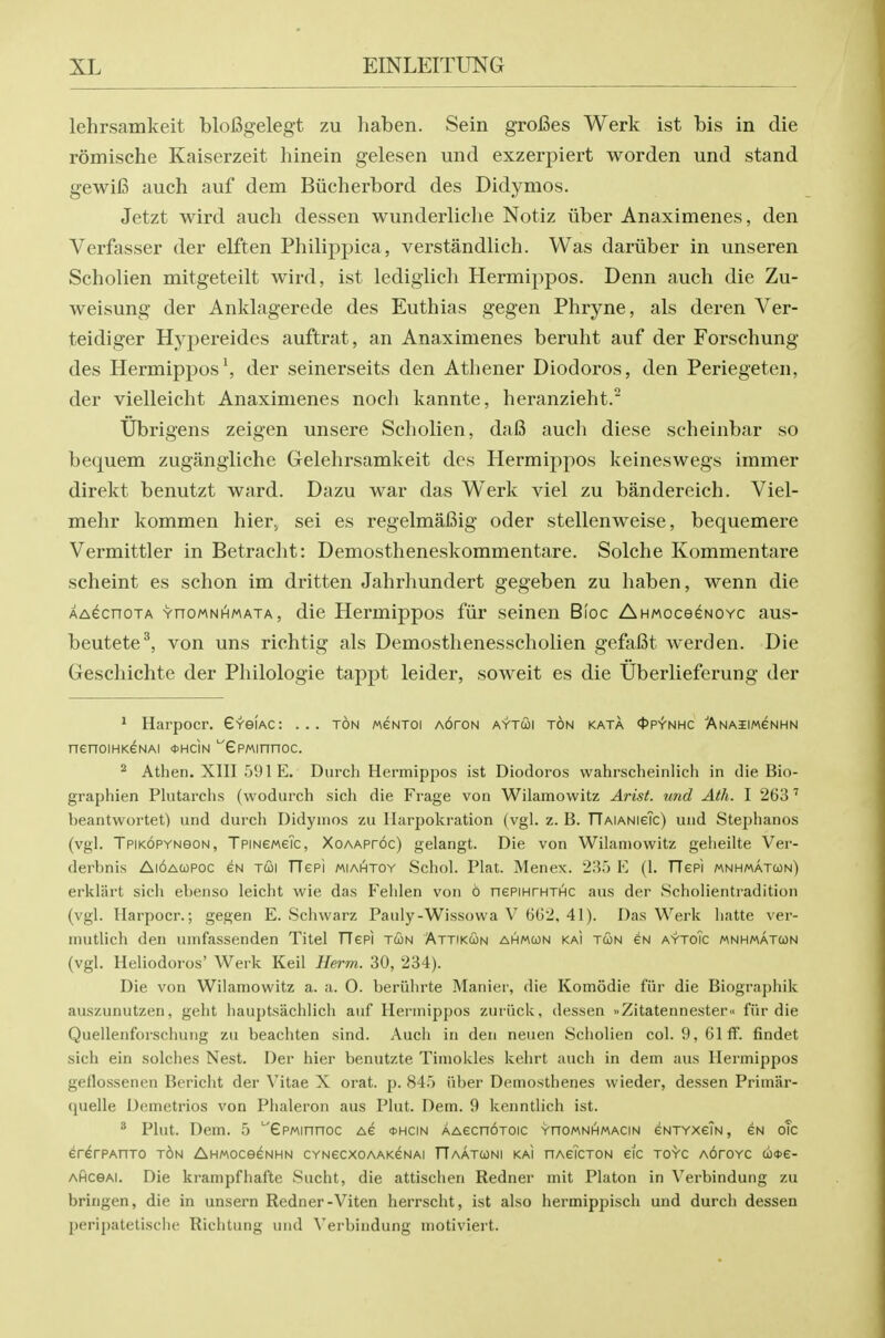 lehrsamkeit blofigelegt zu haben. Sein grofies Werk ist bis in die romische Kaiserzeit hinein gelesen und exzerpiert worden und stand gewifi auch auf dem Biicherbord des Didymos. Jetzt wird auch dessen wunderliche Notiz uber Anaximenes, den Verfasser der elften Philippica, verstandlich. Was dariiber in unseren Scholien mitgeteilt wird, ist lediglich Hermippos. Denn auch die Zu- weisung der Anklagerede des Euthias gegen Phryne, als deren Ver- teidiger Hypereides auftrat, an Anaximenes beruht auf der Forschung des Hermippos \ der seinerseits den Athener Diodoros, den Periegeten, der vielleicht Anaximenes noch kannte, heranzieht.' TJbrigens zeigen unsere Scholien, dal3 auch diese scheinbar so bequem zugangliche Grelehrsamkeit des Hermippos keineswegs immer direkt benutzt ward. Dazu war das Werk viel zu bandereich. Viel- mehr kommen hier^ sei es regelmafiig oder stellenweise, bequemere Vermittler in Betracht: Demostheneskommentare. Solche Kommentare scheint es schon im dritten Jahrhundert gegeben zu haben, wenn die AAecnoTA YnoMNHMATA, die Hermippos fiii' seinen Bloc AHMoceeNovc aus- beutete^, von uns richtig als Demosthenesscholien gefafit werden. Die Geschichte der Philologie tappt leider, soweit es die Uberlieferung der ^ Harpocr. GveiAC: ... ton weNToi A6roN aytcoi ton kata 4>pynhc Anaiimcnhn nenoiHKGNAi ohcin '^ePMinnoc. ^ Athen. XlII 591 E. Durch Hermippos ist Diodoros wahrscheinlich in die Bio- graphien Plutarchs (wodurch sich die Frage von Wilamowitz Arist. und Atli. I 263' beantwortet) und durch Didynios zu liarpokration (vgl. z. B. TTAiANieTc) und Stephanos (vgl. Tpikopynoon, TpiNeweTc, XoAAProc) gelangt. Die von Wilamowitz geheilte Vei- derbnis Ai6a(opoc eN tui TTeei miahtoy Schol. Plat. Menex. 23.') E (1. TTepi mnhmatcon) erklart sich ebenso leicht wie das Fehlen von 6 nePiHTHTHC aus der Scholientradition (vgl. Harpocr.; gegen E. Schwarz Pauly-Wissowa V 6G2, 41). Das Werk hatte ver- mutlich den umfassenden Titel TTePi tun Attikun ahmcjn kai twn eN aytoic mnhmatcon (vgl. Heliodoros' Werk Kail Herm. 30, 234). Die von Wilamowitz a. a. O. beriihrte Manier, die Komodie fiir die Biographik auszunutzen, geht hauptsachlich auf Hermippos zuriick, dessen »Zitatennester« fiir die Quellenforscliung zu beachten sind. Auch in den neuen Scholien col. 9,616. findet sich ein solches Nest. Der hier benutzte Timokles kehrt auch in dem aus Heimippos geflossenen Bericht der Vitae X orat. p. 84.') iiber Demosthenes wieder, dessen Primar- quelle Demctrios von Phaleron aus Plut. Dem. 9 kenntlich ist. * Plut. Dem. 5 ''GPMinnoc Ae *hcin AAecn6T0ic ynoMNHMACiN eNTYxeiN, eN oTc er^rPAnTO ton AHWoceeNHN CYNecxoAAKeNAi TTaatconi kaI nAeTcTON eic toyc AoroYC cocte- AHceAi. Die krainpfhafte Sucht, die attischen Redner mit Platon in Verbindung zu bringen, die in unsern Redner-Viten herrscht, ist also hermipjjisch und durcli dessen I)eripatetische Richtung und Verbindung motiviert.