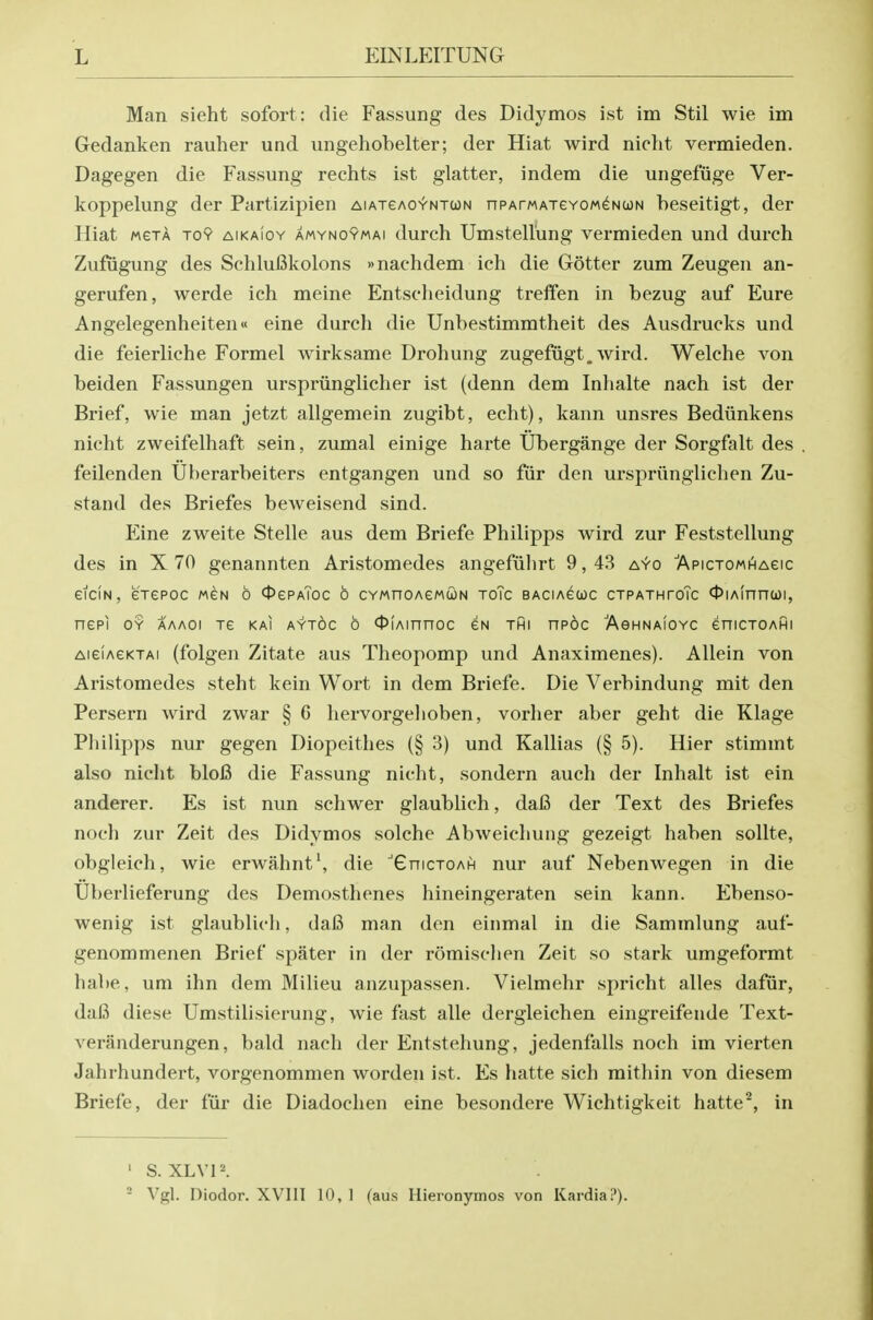 Man sieht sofort: die Fassung des Didymos ist im Stil wie im Gedanken rauher und ungehobelter; der Hiat wird niclit vermieden. Dagegen die Fassung rechts ist glatter, indem die ungefiige Ver- koppelung der Partizipien AiAjeAOYNTUN nPArwATeYOM^NcoN beseitigt, der Hiat MGTA To9 AiKAioY AMYNOYMAi duFch Umstell'ung vermieden und durch Zufiigung des Schlufikolons »nachdem ich die Gotter zum Zeugen an- gerufen, werde ich meine Entsclieidung trelfen in bezug auf Eure Angelegenheiten« eine durch die Unbestimmtheit des Ausdrucks und die feierliche Formel wirksame Drohung zugefiigt. wird. Welche von beiden Fassungen urspriinglicher ist (denn dem Inhalte nach ist der Brief, wie man jetzt allgemein zugibt, echt), kann unsres Bediinkens nicht zweifelhaft sein, zumal einige harte Ubergange der Sorgfalt des feilenden Ui)erarbeiters entgangen und so fiir den urspriinglichen Zu- stand des Briefes bcAveisend sind. Eine zweite Stelle aus dem Briefe Philipps wird zur Feststellung des in X 70 genannten Aristomedes angefiilirt 9,43 ayo 'ApicTOMHAeic eiciN, erepoc mgn 6 0ePAToc o CYMnoAewcoN toTc baciagwc ctpathtoTc OiAinncoi, nepi OY aaaoi Te kai aytoc o 0iAinnoc gn thi npoc 'AeHNAiOYC eniCTOAHi AieiAeKTAi (folgen Zitate aus Theopomp und Anaximenes). Allein von Aristomedes steht kein Wort in dem Briefe. Die Verbindung mit den Persern wird zwar § 6 hervorgehoben, vorher aber geht die Klage Pliilipps nur gegen Diopeithes (§ 3) und Kallias (§ 5). Hier stimmt also nicht bloB die Fassung nicht, sondern auch der Inhalt ist ein anderer. Es ist nun schwer glaubhch, dai3 der Text des Briefes noch zur Zeit des Didymos solche Abweichung gezeigt haben sollte, obgleich, wie erwahnt', die ^GnicTOAH nur auf Nebenwegen in die Uberlieferung des Demosthenes hineingeraten sein kann. Ebenso- wenig ist glaublich, da6 man den einmal in die Sammlung auf- genommenen Brief spater in der romisclien Zeit so stark umgeformt habe, um ihn dem Milieu anzupassen. Vielmehr spricht alles dafiir, dal3 diese Umstilisierung, wie fast alle dergleichen eingreifende Text- veranderungen, bald nach der Entstehung, jedenfalls noch im vierten Jahrhundert, vorgenommen worden ist. Es hatte sich mithin von diesem Briefe, der fiir die Diadochen eine besondere Wichtigkeit hattein ' S. XLVP. - Vgl. Diodor. XVIIl 10, 1 (aus Hieronymos von Kardia?).