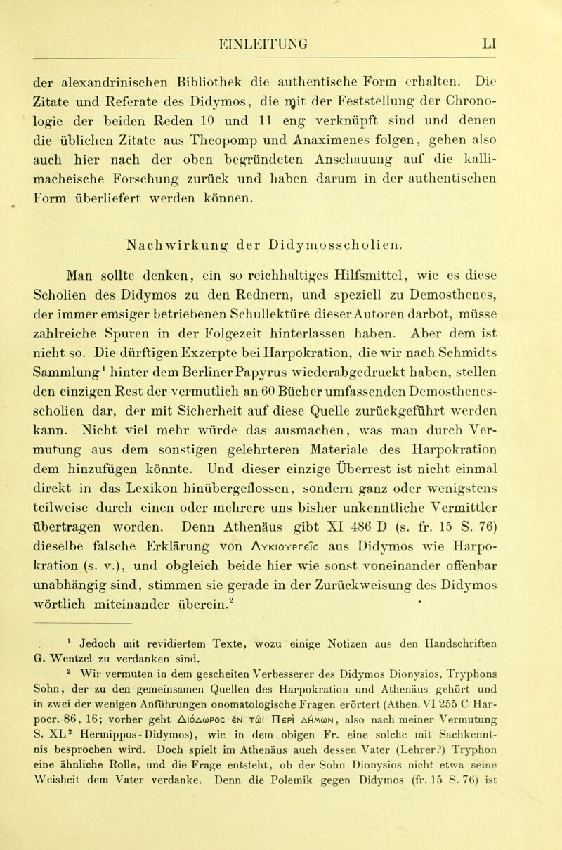 der alexandrinischen Bibliothek die authentische Form erhalten. Die Zitate und Referate des Didymos, die rgit der Feststellung der Chrono- logie der beiden Reden 10 und 11 eng verkniipft sind und denen die iiblichen Zitate aus Theopomp und Anaximenes folgen, gehen also auch hier nach der oben begriindeten Anschauung auf die kalli- macheische Forschung zuriick und liaben darum in der authentischen Form iiberliefert werden konnen. Nachwirkung der Didyniosscholien. Man sollte denken, ein so reichhaltiges Hilfsmittel, wie es diese Scholien des Didymos zu den Rednern, und speziell zu Demosthenes, der immer emsiger betriebenen Schullektiire dieser Autoren darbot, miisse zahlreiche Spuren in der Folgezeit hinterlassen haben. Aber dem ist niclit so. Die diirftigen Exzerpte bei Harpokration, die wir nach Schmidts Sammlung' hinter dem Berliner Papyrus wiederabgedruckt haben, stellen den einzigen Rest der vermutlich an 60 Bxicher umfassenden Demosthenes- scholien dar, der mit Sicherheit auf diese Quelle zuriickgefiihrt werden kann. Nicht viel mehr wiirde das ausmachen, was man durch Ver- mutung aus dem sonstigen gelehrteren Materiale des Harpokration dem hinzufvigen konnte. Und dieser einzige TJberrest ist nicht einmal direkt in das Lexikon hiniibergeflossen, sondern ganz oder wenigstens teilweise durch einen oder mehrere uns bisher unkenntliche Vermittler libertragen worden. Denn Athenaus gibt XI 486 D (s. fr. 15 S. 76) dieselbe falsche Erklarung von AvKioYPreTc aus Didymos wie Harpo- kration (s. v.), und obgleich beide hier wie sonst voneinander offenbar unabhangig sind, stimmen sie gerade in der Zuriickweisung des Didymos wortlich miteinander iiberein.^ ' Jedoch init revidiertem Texte, wozu einige Notizen aus den Handschriften G. Wentzel zu verdanken sind. ^ Wir vermuten in dem gescheiten Verbesserer des Didymos Dionysios, Tryphons Sohn, der zu den gemeinsamen Quellen des Harpokration und Athenaus gehort und in zwei der wenigen Anfiihrungen onomatologische Fragen erortert (Athen. VI 255 C Har- pocr. 86, 16; vorher geht Ai6ao)POC en tcoi TTepi aAmcon, also nach meiner Vermutung S. XL^ Hermippos - Didymos), wie in dem obigen Fr. eine solche mit Sachkennt- nis besprochen wird. Doch spielt im Athenaus auch dessen Vater (Lehrerl*) Tryphon eine ahnliche RoUe, und die Frage entsteht, ob der Sohn Dionysios nicht etwa seine Weisheit dem Vater verdanke. Denn die Polemik gegen Didymos (fr. 15 S. 76) ist