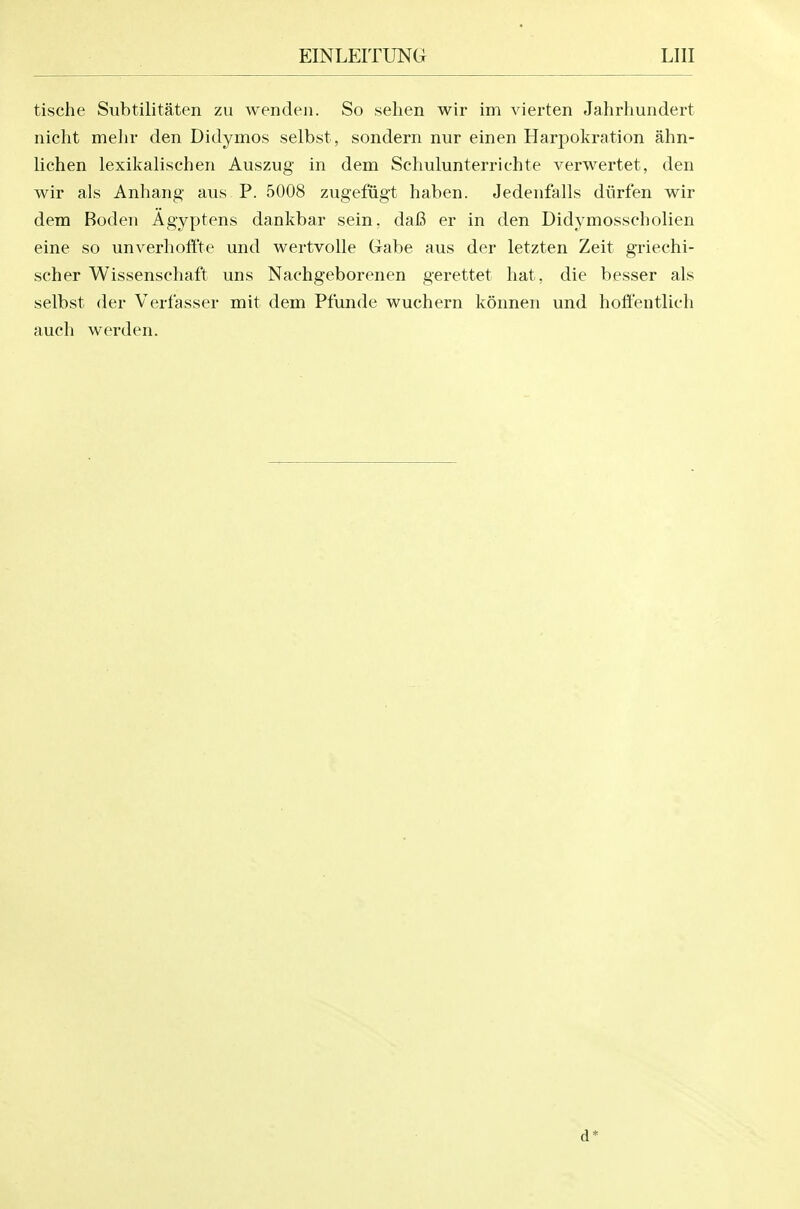 tische Siibtilitaten zu wenden. So sehen wir im vierten Jahrhundert nicht melir den Didymos selbst , sondern nur einen Harpokration ahn- lichen lexikalischen Auszug in dem Schulunterrichte verwertet, den wir als Anhang aus P. 5008 zugefiigt haben. Jedenfalls diirfen wir dem Boden Agyptens dankbar sein, daB er in den Didymosscholien eine so unverhoff'te und wertvolle Gabe aus der letzten Zeit griechi- scher Wissenschaft uns Nachgeborenen gerettet hat, die besser als selbst der Verfasser mit dem Pfunde wuchern konnen und hoffentlich auch werden. d*