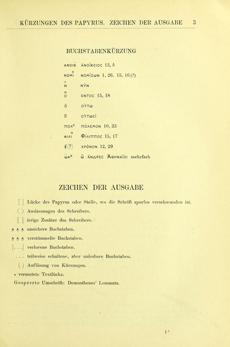 KURZUNGEN DES PAPYRUS. ZEICHEN DER AUSGABE BUCHSTABENKURZUNG ANOIK ANOIKeiOC 13, h I ^ NOMI NOMIICON 1,26. 15, 16 (?) Y N NYN N 0 ONTOC 15, 18 6 OYTO) 6 OYTCOCI noA^ noAeMON 10, 33 n 0IAI QiAinnoc 15, 17 |(?) XPONON 12, 29 WA® S ANAPec AghnaToi mehrfach ZEICHEN DER AUSGABE [ ] Liicke des Papyrus oder Stelle, wo die Schrift spurlos verschwunden <^ y Auslassungen des Schreibers. [[ I irrige Zusatze des Schreibers. A A iinsichere Buchstaben. A A yerstiiininelte Buchstaben. . . .] verlorene Buchstaben. . . . teilweise erhaltene, aber unlesbare Buchstaben. ( ) Auflosung von Kiirzungen. * verinutete Textliicke. Gesperrte Umschrift: Demosthenes' Lemmata. 1*