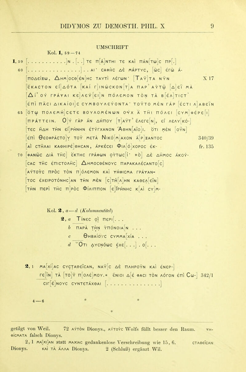 UMSCHRIFT Kol. 1, 59—74 ]n . [. .] Te n[A]NTHi Te kai nAN[Ta)]c np[.] ] . . Al ■ CA0HC AG MAPTYC, [coc] erCO A- noAeiiO), AHM]oce[eN]HC tayti AercjN' [Tay]ta nyn X 17 GKACTON eijAOTA [kAI rJlNCOCKON^TjA nAp'AYTO) [A]eT MA Al'oY rPAYAI KejAeY[ei]N nOAeWON ton TA B[eA]TlCT' eni HACI AlKAlOljc C YM B 0 Y A e Y 0 N T A ■ TOYTO MEN TAP [eCTI aJaBgTn OTCJ noAeMHjcexe boyaomgncon oyx a thi noAei [cYMj*epe[i] nPATTeiN. OJy tap an AHnoY [tjayt' eAere[Nj, ei AeAY[K6-] Tec HAH THN eiJpHNHN eTYTXANON 'A9HN[aTo]I. OTI MEN [oYn] eni 0eott>PACTo]Y toy mgta Nik6[m]axon a[p]iantoc 340/39 Al cthaai KAGHipejencAN, APKecei 4>iA[6jxopoc eK- fr. 135 <l>ANCjL)C AIA THC] EKTHC rPA^CON OYTCi)c[f' »6] Ae AHMOC AKOY- CAC THC eniCTOAHc] AHMOCeCNOYC nAPAKAAeCANTo[c] AYTO-rC nPOC ton njoACMON KAI YH*ICMA rPAYAN- Toc exeiPOTONHcjAN THN M^N [c]th[a]hn KAeeA[eTN] THN nepi THC njpoc OiAinnoN [cJipAnhc k[ai cy]m- Kol. 3, a—d (Kolumnentitel) 2, a TiNcc 01 nepi[. . . h nAPA THN Yn6N0IA[N . . . c Ghbaio.'c cymma[xia ... d 'Oti aycnoojc exe[. . .] . o[. . . 3, 1 ma[x(]ac CYCTAeeTcAN, nay[c AG nAHPOYN kai eNep-] re[TN] TA [to]y n[oAe]MOY.« eNioi A[e *aci ton aoton eni Ceo-] 342/1 Cir[e]N0YC CYNTCTAXeAl [ ] * getilgt von Weil. 72 ayton Dionys., aytoyc Wolfs fiillt besser den Rauni. yh- *(cMATA falsch Dionys. 2, 1 ma[xi]an statt maxiac gedankenlose Verschreihung wie 15, 6. CTAeeTcAN Dionys. kaI ta aaaa Dionys. 2 (SchluB) ergiinzt Wil.