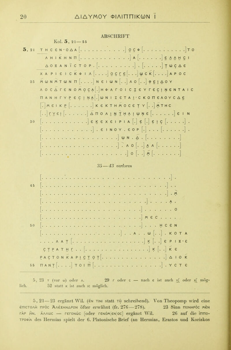 ABSCHRIFT Kol. 5, 2 1 — 5 5 5, 21 T H c e N • 0 A A A H 1 K H N n A 0 I A N T c X A P 1 e 1 C K 25 M 0) N M T 0) N n A OCA r e N 0 n A N H r Y P 6 [• J M e 1 K Pl\. 0 c * • ]to 6 A A H C I Neia)N..AO..'j>eiAOY . .JK e KTHMOCeTY[. .JMTHC [. .jrYe![ jAnoAiNTHAiWNe[ ]e i n 30 [ ] e K e X e I p i a [.] e [.] e i c [ ] . [ ] • ^ I N 0 Y . e 0 p [.] . . . [ ] . [ ] 0) N . A . [ ] [] : A 0 [. .] A A [ ] 35 — 43 verloren 45 A . . 0 [ J M e c . . . . 50 [ J . . . H c e N [ ] . . A . . 0) [. .] . K 0 T A .... A A T [ J K [. .j e p I i • e CTPATHr..| ]!<[..]<£ pactonkapictot| ]a 10 K 55 nANT[....jTOinr l.YCT 6 5, 23 T (vor u) odd' a. 29 r odcr c — iiach e ist aiicli y[ oder x[ iiiog- lich. 52 statt k ist, audi ic inuglicli. 5,21 — 23 ergan/.t Wil. (en tini statt th schreibend). Von Theopomp wird cine eniCTOAH np6c Aacianapon ofter ervvalint (fr. 276-—278). 23 Sinn honhpoc mgn TAP HN. aaauc — reroNcoc [oder reN6M(eN)oc] ergan/.t Wil. 26 auf die inno- TPO<t>iA des llerniias .spielt der 6. Platonische Brief (an Hennias, Erastos und Koriskos