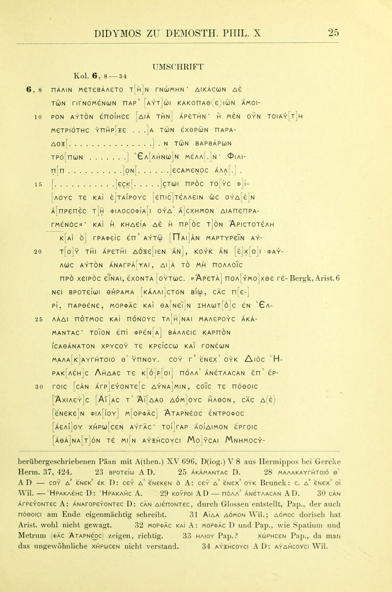 UMSCHRIFT Kol. 6, 8 — 3 4 6,8 HAAIN MeTeBAAGTO TjHjN TNWMHN ' AIKACCON AC TCON nrNOMGNCON HAp' [aYtJiOI KAKOHAe £ IUN AMOI- 10 PON ayton enolHce [aia thn] APeTHN' h mgn oyn toiay[t]h MeTPioTHC YnHp[ie . . .]a TCON exepuN hapa- AOl[ ] . N TUN BAPBAPOON Tp6[n(jON ] ^GA[AHNa)]N MeAA[.]N 0IAI- n[n ]on[ JecAMGNOc aaa[.] . 15 [ ■ • • -jcTcoi npoc to[yc [aoyc tg kai ejTAiPOYC [enicjTeAAeiN toe OYA[e]N A[npenec tJh *iAoco<t>iA[i oya' a]cxhmon AiAnenpA- rweNOC' KAI H KHAeiA AG H np[6c t]6n Apictotgah k[ai 6] rPA*eic en' aytu [TTaiJan maptypgIn ay- 20 '''[o]? THi APeThii A6ie[ieN an], koyk an [e]x[o]i *ay- ACOC ayton ANArPA[YAI, AIjA TO MH nOAAoTc npo xeipoc cTnai, gxonta [oytwc. »7\p6ta] noA[YMo]xee re- Bergk, Arist.6 NGi BPOTeicoi eHPAMA [kaaai]cton BIO), CAC n[e-j PI, HAPeeNe, mop*ac kai eA^NeTjN ihacot[6]c cn 'Ga- 25 AAAl nOTMOC KAI HONOYC Ta[h]nAI MAAePOYC AKA- MANTAC' TOTON eni *PeN[A] BAAAGIC KAPHON ICAeANATON XPYCOY Te KPeiceO) KAI roNecoN MAAA[KjAYrHTOIO e' YHNOY. COY r' CNex' OYK AlOC ^H- PAK[AeHjc Ahaac Te K[6jp|]oi] noAA' ANeTAACAN en' ep- 30 roic [can Arp]eYONTe[c a^na]min, coTc Te noeoic [■AxiAeY]c [At]AC t' AT[aAO AOwjoYC HAGON , CAC A(e) [e'NCKejN *Ia[!oy] m[0P*Ac] ATAPNeOC eNTPO<t>OC [aCAiJoY XHP(jo[ceN AYTAC TOljTAP AOIAIMON GPfOIC [AeA]NA[T]6N Te M|[n A^iHCOYCI MoJyCAI MnHMOC^- heriibergeschriebeiien Paan mit A(then.) XV 696, D(iog.) V 8 aus Herniippos bei Gercke Herm. 37, 424. 23 bpotgico A D. 25 akamantac D. 28 MAAAKAYrHT0i6 e' AD — COY a' eNEK' GK T): cgy a' CNeKeN d A: cgy a' gngx oyk Brunck: c. a' enex' oi Wil. —■Hpakaghc D: 'Hpakahc A. 29 koypoi AD — hoaa' ANeTAACAN AD. 30 can ArPCYONTec A: ANAroPCYONTec D: can AienoNTCC, durch Glossen entstellt. Pap., dei' aiich noeoici am Ende eigeiimiiclitig schreibt. 31 Aiaa AOMONWil.; aomoc dorisch hat Arist. vvohl nicht gevvagt. 32 mopoac kai A: mop4>ac D und Pap., wie Spatiuiii iind Metrum (<t)AC Atapncoc) zeigen, richtig. 33 haioy Pap.i' xuphccn Pap., da man das ungewohnliche XHPcoceN nicht verstand. 34 ayihcoyci AD: ayahcoyci Wil.